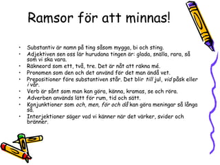 Ramsor för att minnas!

•   Substantiv är namn på ting såsom mygga, bi och sting.
•   Adjektiven sen oss lär hurudana tingen är: glada, snälla, rara, så
    som vi ska vara.
•   Räkneord som ett, två, tre. Det är nåt att räkna mé.
•   Pronomen som den och det använd för det man ändå vet.
•   Prepositioner före substantiven står. Det blir till jul, vid påsk eller
    i vår.
•   Verb är sånt som man kan göra, känna, kramas, se och röra.
•   Adverben används lätt för rum, tid och sätt.
•   Konjunktioner som och, men, för och då kan göra meningar så långa
    så.
•   Interjektioner säger vad vi känner när det värker, svider och
    bränner.
 