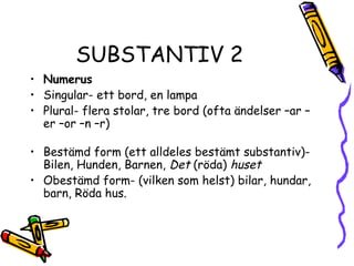 SUBSTANTIV 2
• Numerus
• Singular- ett bord, en lampa
• Plural- flera stolar, tre bord (ofta ändelser –ar –
  er –or –n –r)

• Bestämd form (ett alldeles bestämt substantiv)-
  Bilen, Hunden, Barnen, Det (röda) huset
• Obestämd form- (vilken som helst) bilar, hundar,
  barn, Röda hus.
 