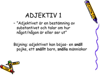 ADJEKTIV 1
– ”Adjektivet är en bestämning av
  substantivet och talar om hur
  något/någon är eller ser ut”


Böjning: adjektivet kan böjas- en snäll
 pojke, ett snällt barn, snälla människor
 