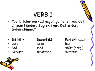 VERB 1
• ”Verb talar om vad någon gör eller vad det
  är som händer; Jag skriver, Det snöar,
  Solen skiner.”

•   Infinitiv    Imperfekt      Perfekt (supinum)
•   Läsa         läste          läst
•   Stå          stod           stått (oreg.)
•   Skratta      skrattade      skrattat
 