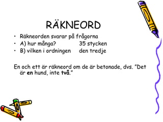 RÄKNEORD
• Räkneorden svarar på frågorna
• A) hur många?         35 stycken
• B) vilken i ordningen den tredje

En och ett är räkneord om de är betonade, dvs. ”Det
  är en hund, inte två.”
 