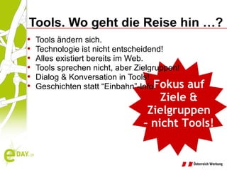 Tools. Wo geht die Reise hin …? Tools ändern sich. Technologie ist nicht entscheidend! Alles existiert bereits im Web. Tools sprechen nicht, aber Zielgruppen! Dialog & Konversation in Tools! Geschichten statt “Einbahn”-Info! Fokus auf Ziele & Zielgruppen –  nicht Tools! 