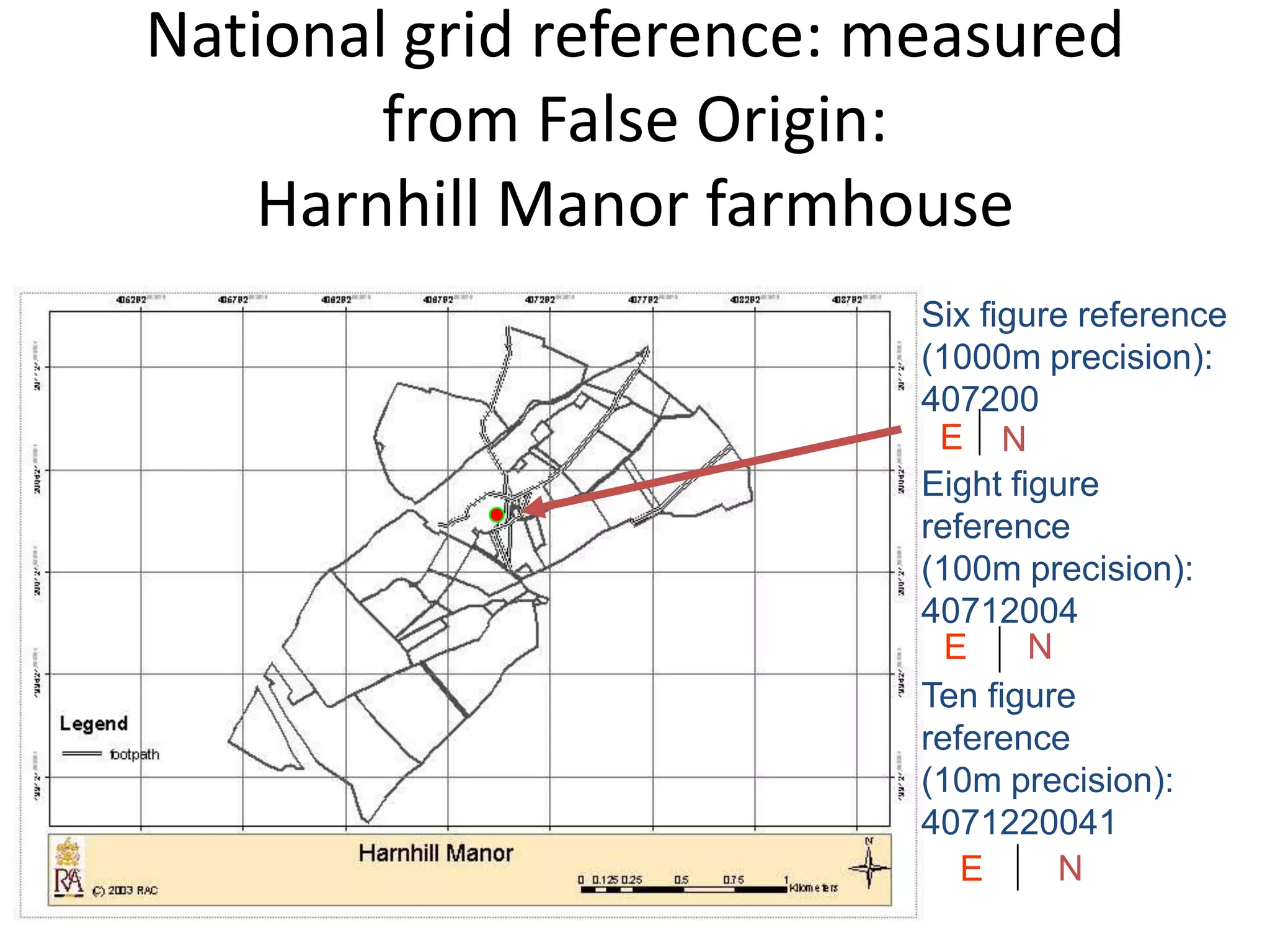 National grid reference: measured
        from False Origin:
    Harnhill Manor farmhouse
                          Six figure reference
                          (1000m precision):
                          407200
                           E N
                          Eight figure
                          reference
                          (100m precision):
                          40712004
                            E     N
                          Ten figure
                          reference
                          (10m precision):
                          4071220041
                             E      N
 