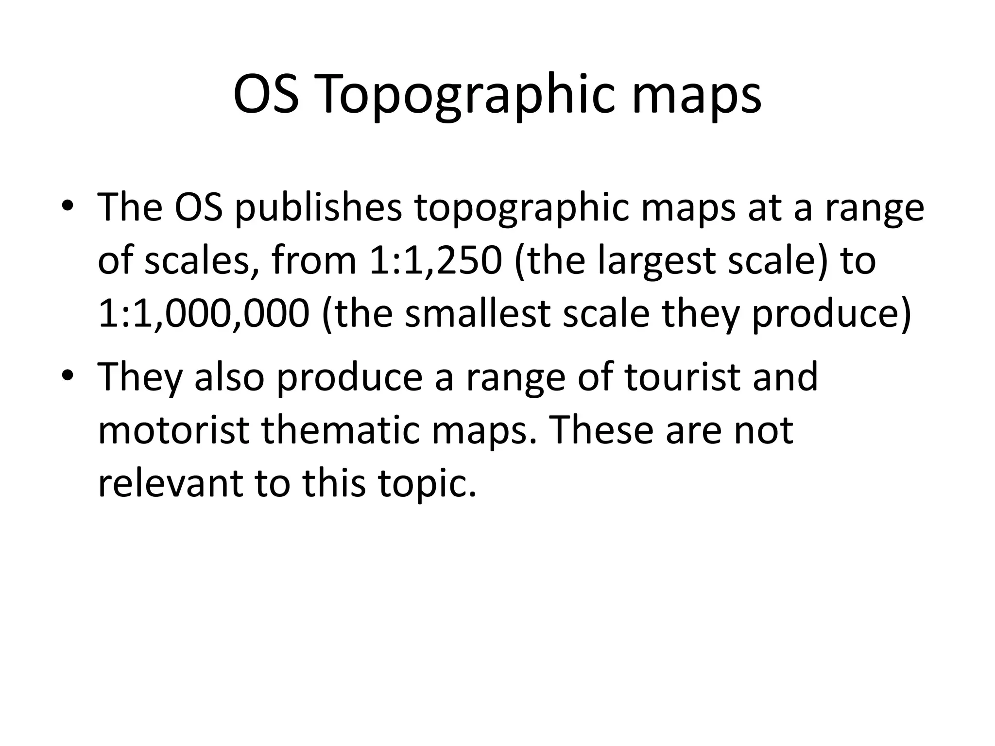 OS Topographic maps
• The OS publishes topographic maps at a range
  of scales, from 1:1,250 (the largest scale) to
  1:1,000,000 (the smallest scale they produce)
• They also produce a range of tourist and
  motorist thematic maps. These are not
  relevant to this topic.
 