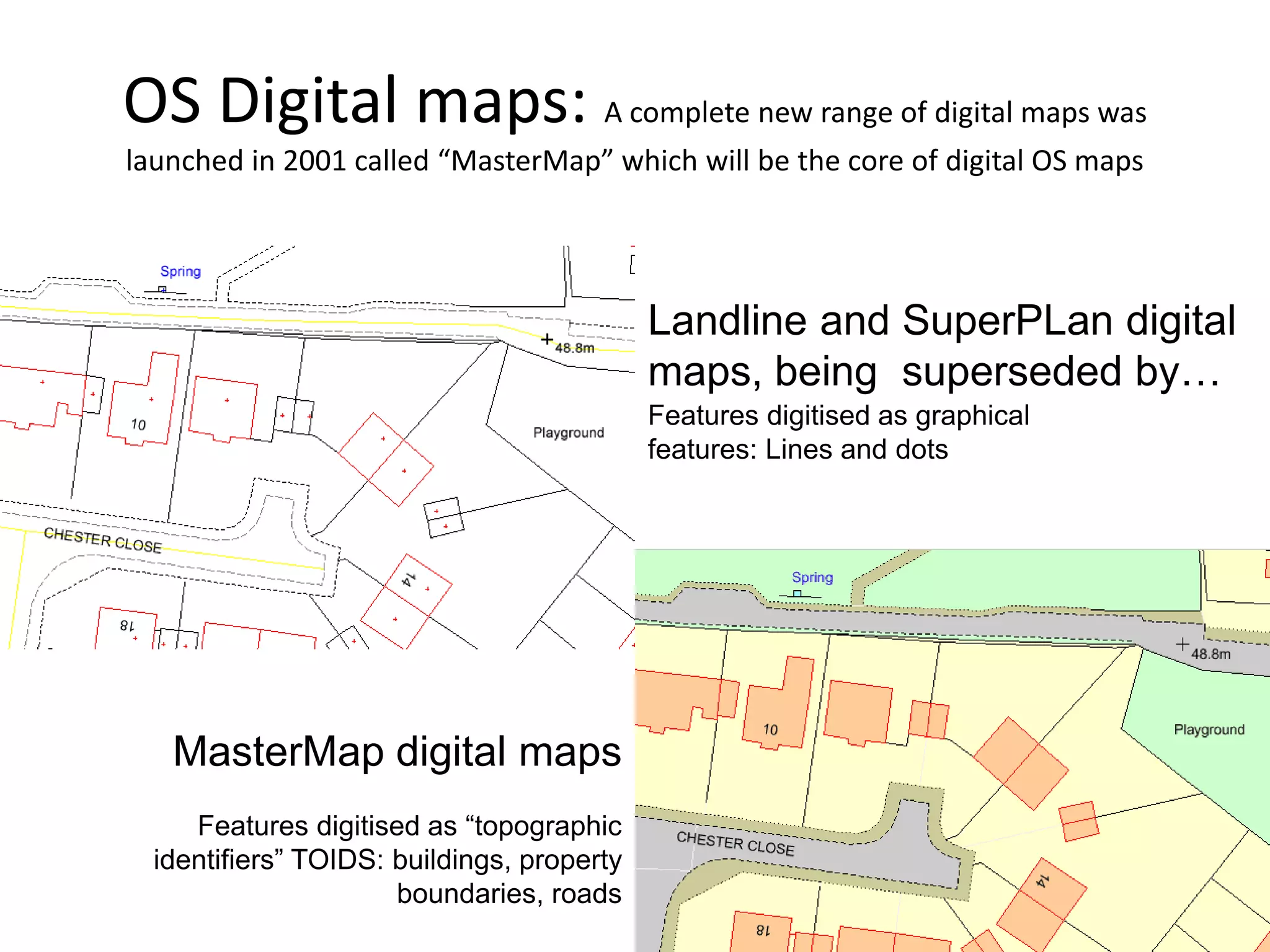 OS Digital maps: A complete new range of digital maps was
launched in 2001 called “MasterMap” which will be the core of digital OS maps




                                            Landline and SuperPLan digital
                                            maps, being superseded by…
                                            Features digitised as graphical
                                            features: Lines and dots




   MasterMap digital maps
     Features digitised as “topographic
  identifiers” TOIDS: buildings, property
                      boundaries, roads
 