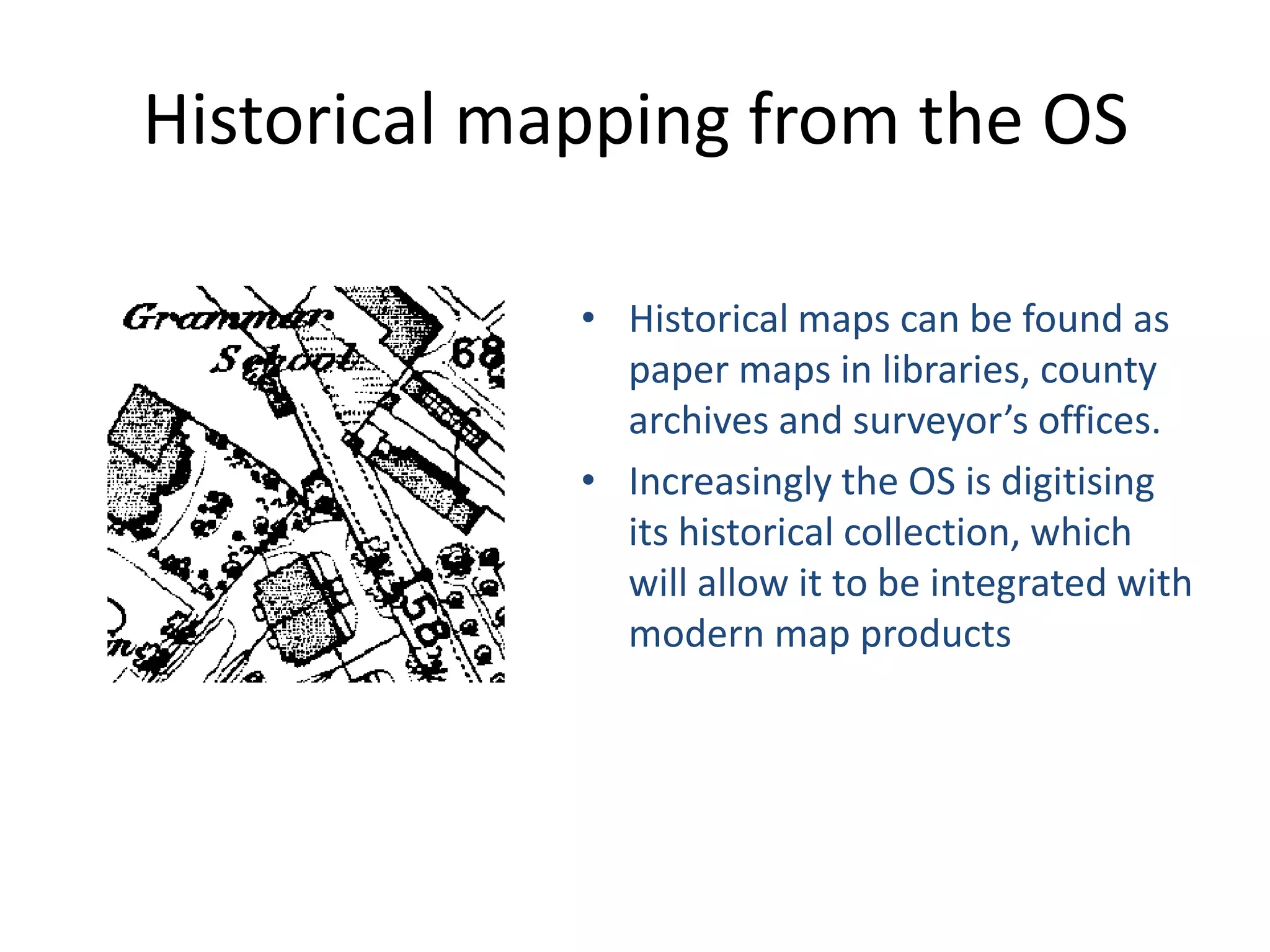 Historical mapping from the OS

             • Historical maps can be found as
               paper maps in libraries, county
               archives and surveyor’s offices.
             • Increasingly the OS is digitising
               its historical collection, which
               will allow it to be integrated with
               modern map products
 