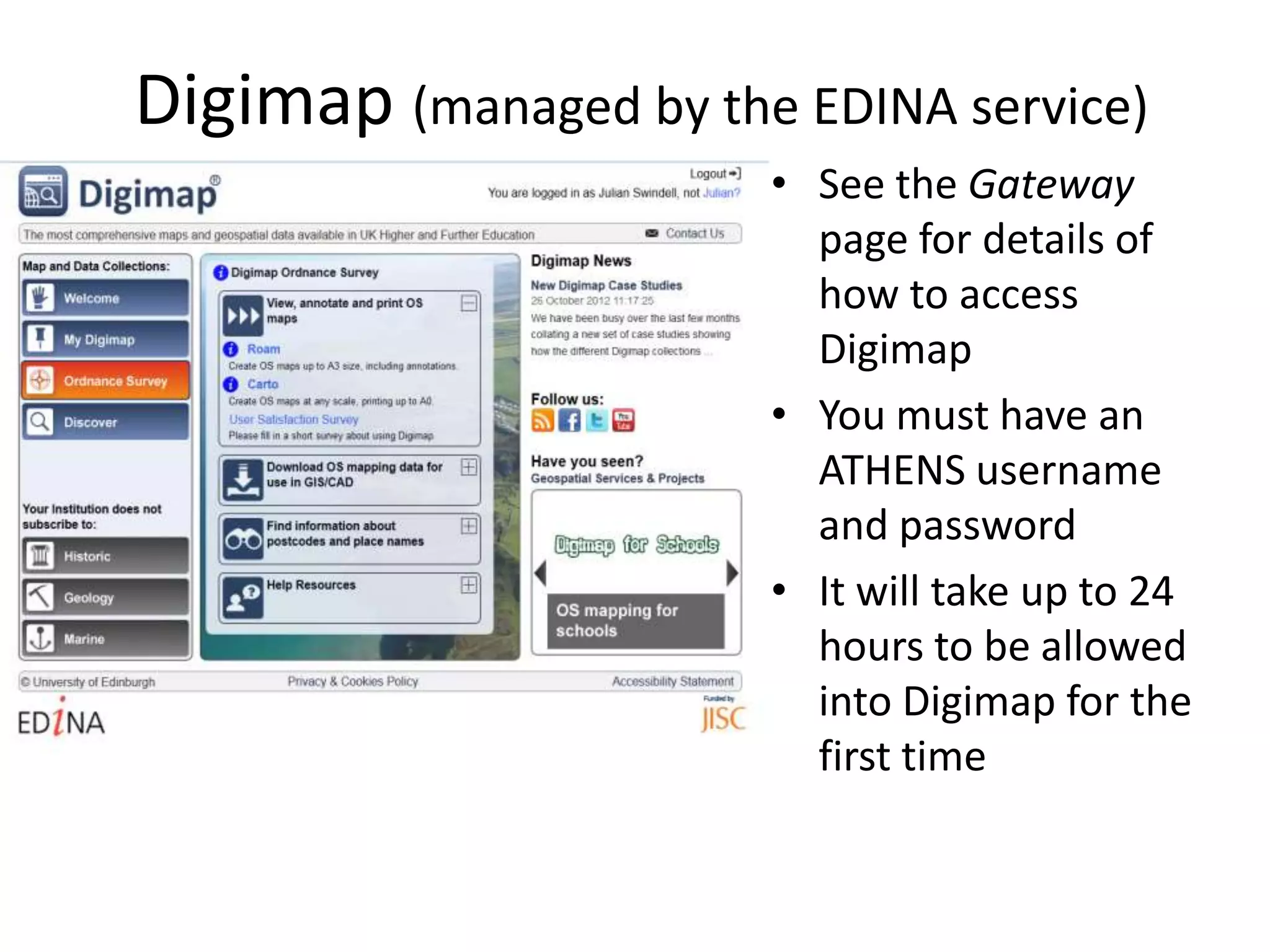 Digimap (managed by the EDINA service)
                       • See the Gateway
                         page for details of
                         how to access
                         Digimap
                       • You must have an
                         ATHENS username
                         and password
                       • It will take up to 24
                         hours to be allowed
                         into Digimap for the
                         first time
 