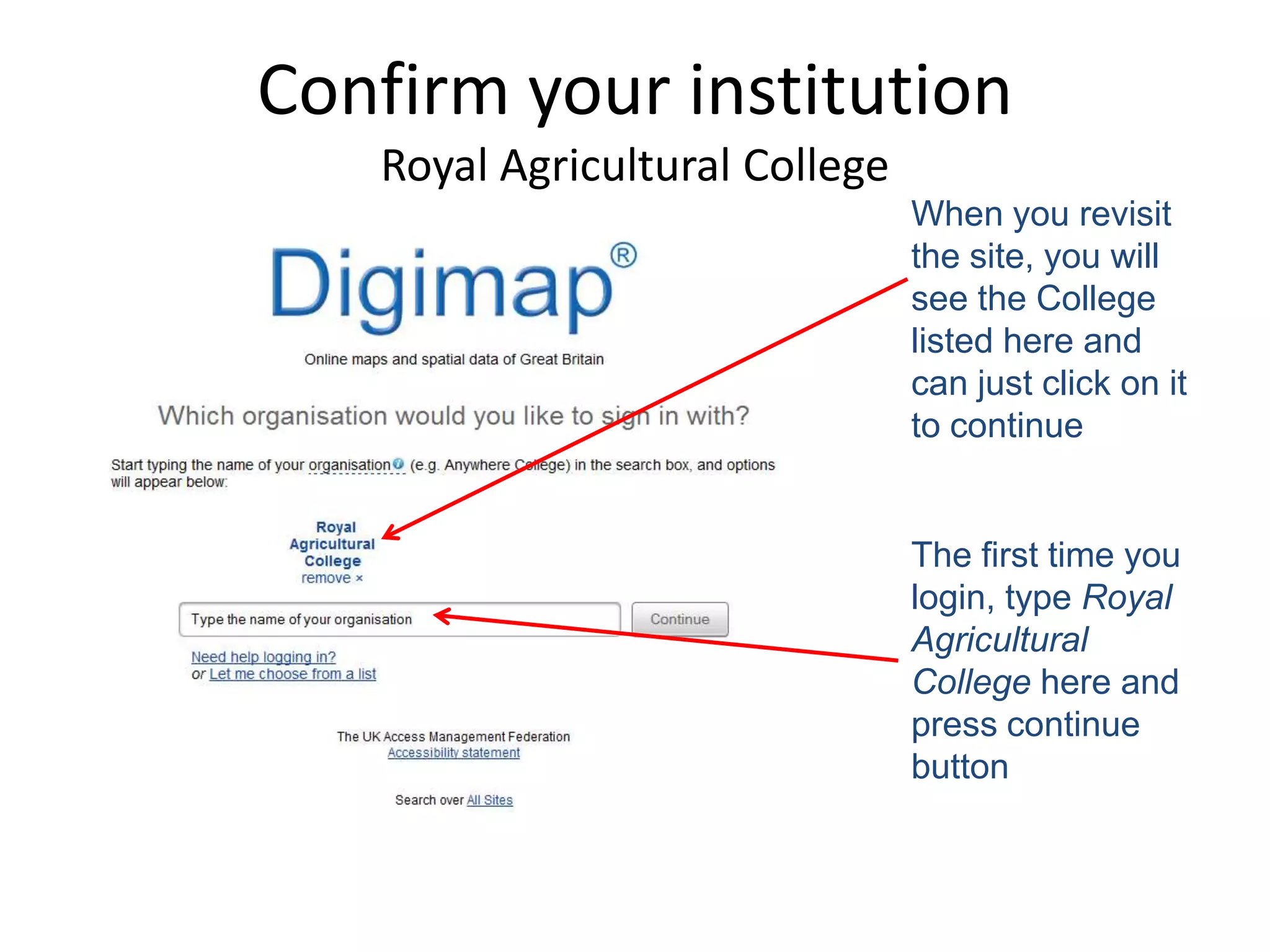 Confirm your institution
   Royal Agricultural College
                                When you revisit
                                the site, you will
                                see the College
                                listed here and
                                can just click on it
                                to continue


                                The first time you
                                login, type Royal
                                Agricultural
                                College here and
                                press continue
                                button
 