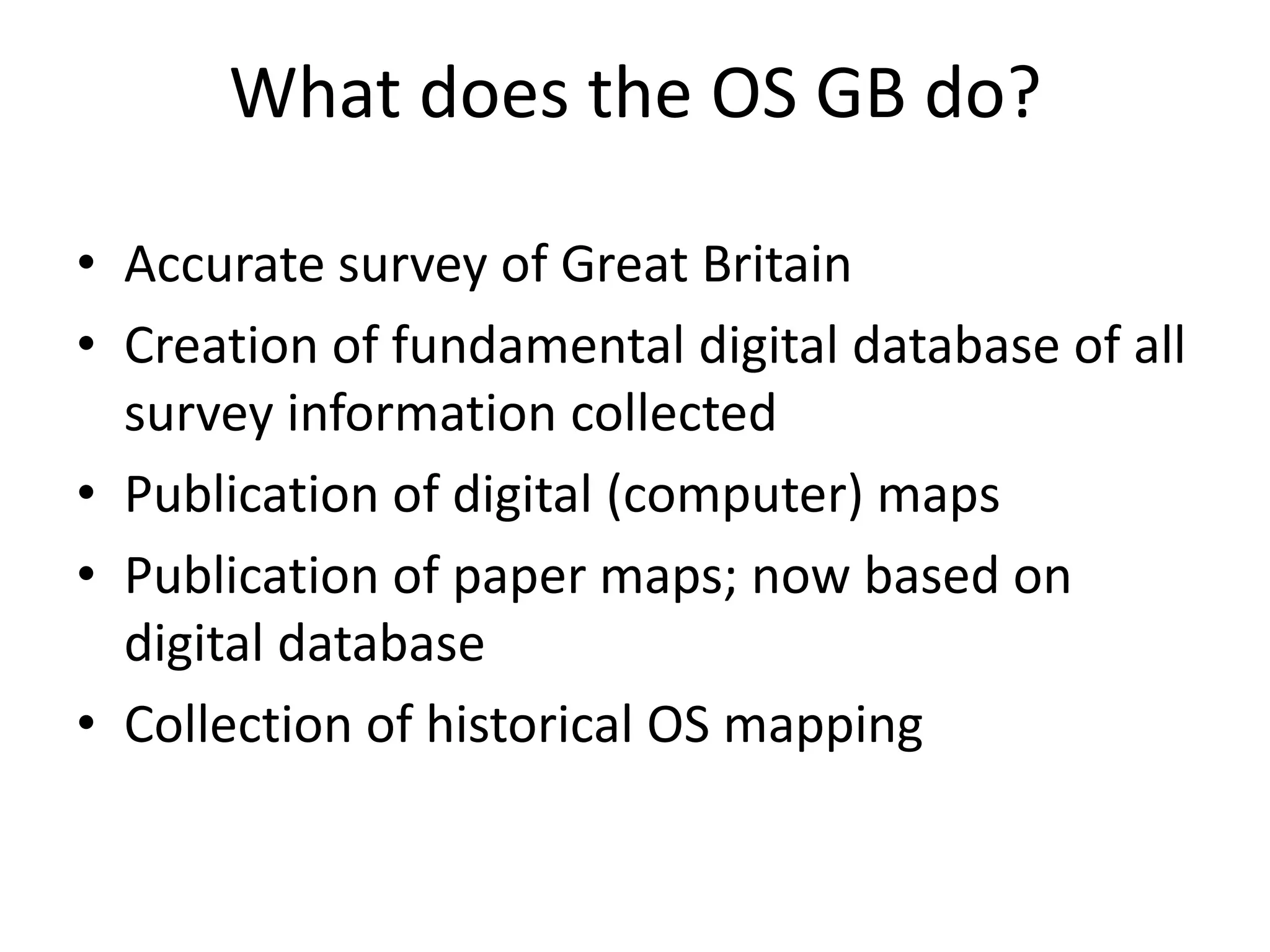 What does the OS GB do?

• Accurate survey of Great Britain
• Creation of fundamental digital database of all
  survey information collected
• Publication of digital (computer) maps
• Publication of paper maps; now based on
  digital database
• Collection of historical OS mapping
 