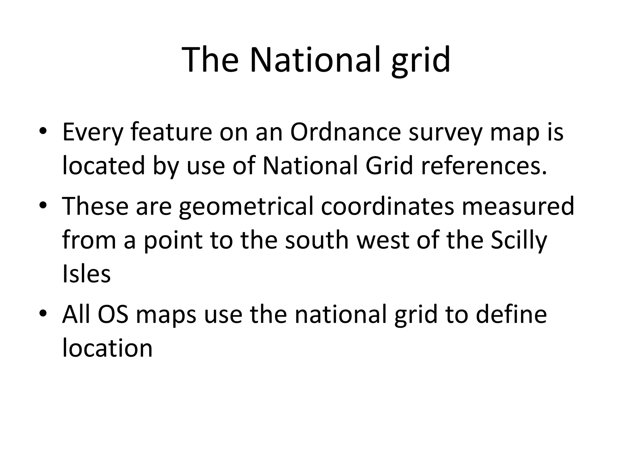 The National grid
• Every feature on an Ordnance survey map is
  located by use of National Grid references.
• These are geometrical coordinates measured
  from a point to the south west of the Scilly
  Isles
• All OS maps use the national grid to define
  location
 