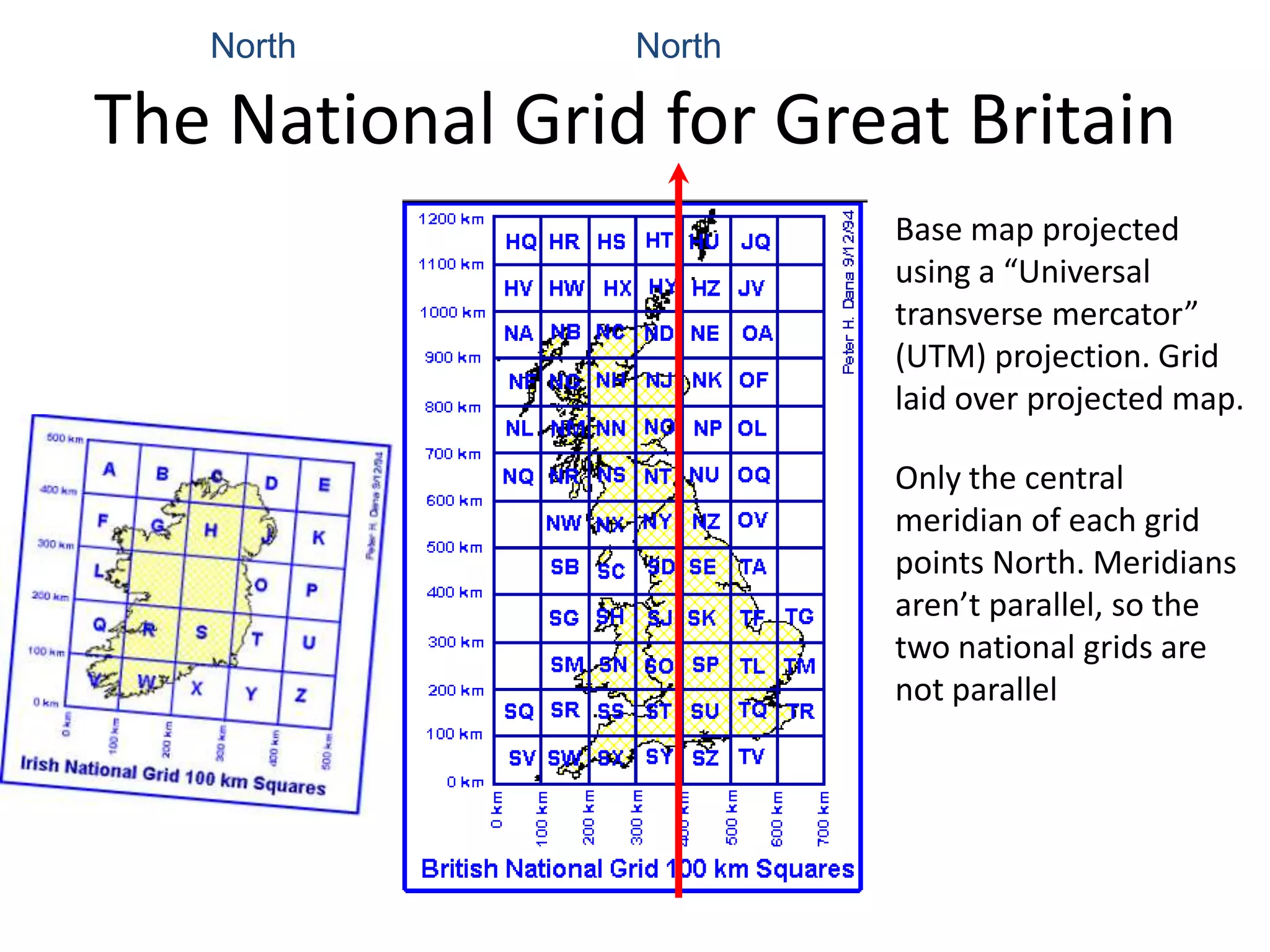 North         North

The National Grid for Great Britain
                         Base map projected
                         using a “Universal
                         transverse mercator”
                         (UTM) projection. Grid
                         laid over projected map.

                         Only the central
                         meridian of each grid
                         points North. Meridians
                         aren’t parallel, so the
                         two national grids are
                         not parallel
 