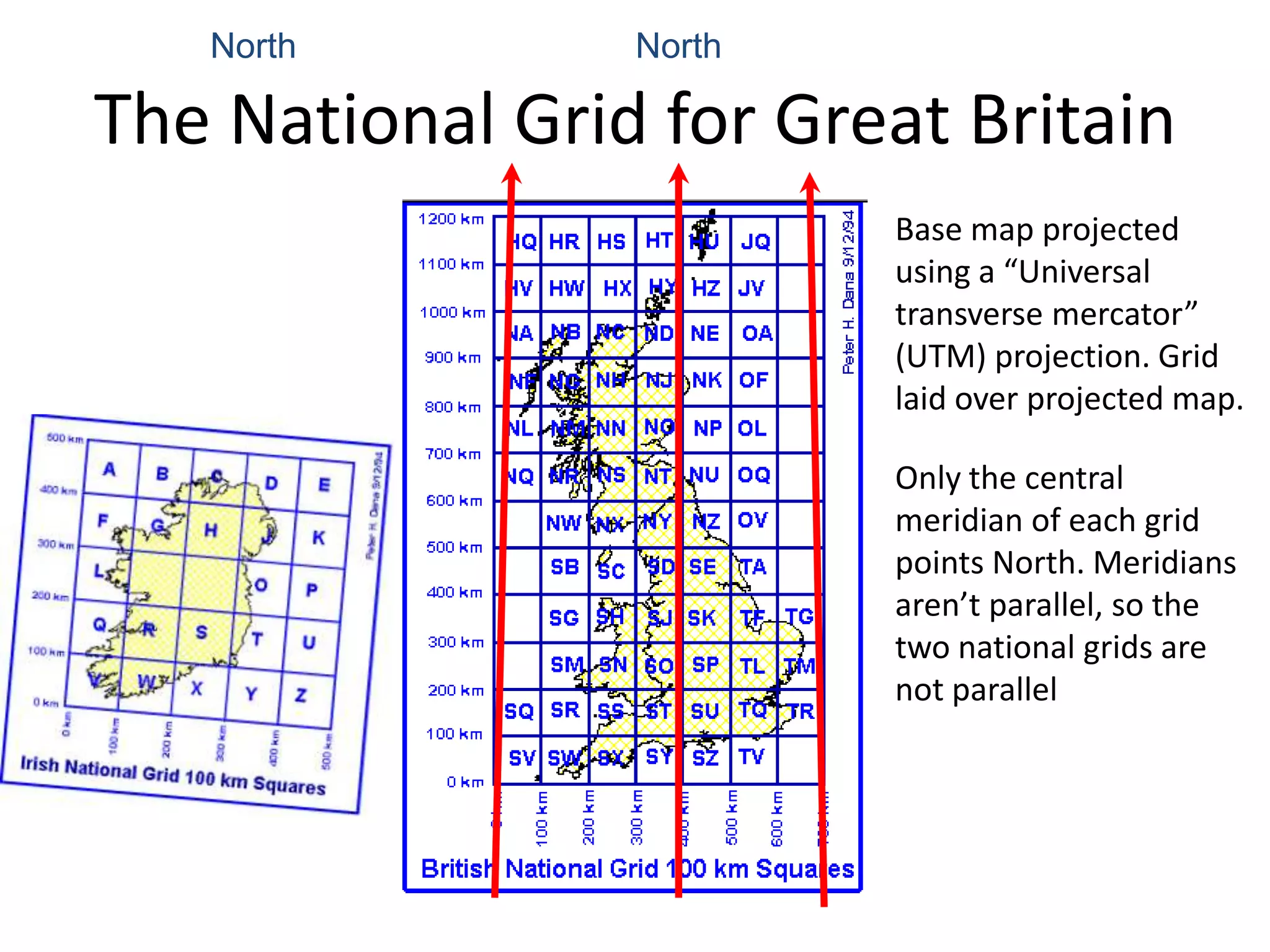 North         North

The National Grid for Great Britain
                         Base map projected
                         using a “Universal
                         transverse mercator”
                         (UTM) projection. Grid
                         laid over projected map.

                         Only the central
                         meridian of each grid
                         points North. Meridians
                         aren’t parallel, so the
                         two national grids are
                         not parallel
 