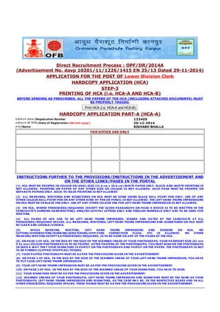 Direct Recruitment Process : OPF/DR/2014A
(Advertisement No. davp 10201/11/1226/1415 EN 35/13 Dated 29-11-2014)
APPLICATION FOR THE POST OF Lower Division Clerk
HARDCOPY APPLICATION (HCA)
STEP-3
PRINTING OF HCA (i.e. HCA-A AND HCA-B)
BEFORE SENDING AS PRESCRIBED, ALL THE PAPERS OF THE HCA (INCLUDING ATTACHED DOCUMENTS) MUST
BE PROPERLY TAGGED.
Print HCA (i.e. HCA-A and HCA-B)
HARDCOPY APPLICATION PART-A (HCA-A)
पंजीकरण संया/Registration Number 133409
पंजीकरण क ितिथ/Date of Registration (dd-mm-yyyy) 20-12-2014
नाम/Name RISHABH BHALLA
FOR OFFICE USE ONLY
INSTRUCTIONS FURTHER TO THE PROVISIONS/INSTRUCTIONS IN THE ADVERTISEMENT AND
ON THE OTHER LINKS/PAGES IN THE PORTAL
(1) HCA MUST BE PRINTED IN COLOUR ON LEGAL SIZE (21.6 cm x 35.6 cm) WHITE PAPER ONLY. BLACK-AND-WHITE PRINTING IS
NOT ALLOWED. PRINTING ON PAPER OF ANY OTHER SIZE OR COLOUR IS NOT ALLOWED. EACH PAGE MUST BE PRINTED ON
SEPARATE PAPERS ONLY. BACK-TO-BACK PRINTING IS NOT ALLOWED
(2) ALL MARKINGS, WRITINGS AND SIGNATURES ON HCA MUST BE DONE USING BLACK BALL POINT PEN ONLY. USE OF ANY
OTHER COLOUR BALL POINT PEN OR ANY OTHER KIND OF PEN OR PENCIL IS NOT ALLOWED. THE LEFT HAND THUMB IMPRESSIONS
ON HCA MUST BE IN BLACK INK ONLY. USE OF ANY OTHER COLOUR INK FOR LEFT HAND THUMB IMPRESSION IS NOT ALLOWED.
(3) ON HCA, WHERE PRESCRIBED/REQUIRED (EXCEPT THE GIVEN PARAGRAPH ON PAGE 9 WHICH IS TO BE WRITTEN IN THE
CANDIDATE'S RUNNING HANDWRITING), ENGLISH CAPITAL LETTERS ONLY AND ENGLISH NUMERALS ONLY ARE TO BE USED FOR
WRITING.
(4) ALL PAGES OF HCA ARE TO BE LEFT HAND THUMB IMPRESSED, SIGNED AND DATED BY THE CANDIDATE AT ALL
PRESCRIBED/REQUIRED SPACES. ALL MARKINGS, WRITINGS, LEFT HAND THUMB IMPRESSIONS AND SIGNATURES ON HCA MUST
BE CLEAR AND LEGIBLE/VISIBLE.
(5) WHILE MARKING, WRITING, LEFT HAND THUMB IMPRESSING AND SIGNING ON HCA, NO
CUTTING/OVERWRITING/RUBBING/SCRATCHING/APPLYING CORRECTION FLUID, ETC IS ALLOWED. NO OTHER
MARKING/WRITING EXCEPT AS PRESCRIBED/REQUIRED, IS TO BE DONE ON ANY OF THE PAGES OF THE HCA.
(6) ON PAGE 2 OF HCA, IN THE BOX BY THE SIDE OF THE SCANNED IMAGE OF YOUR PHOTOGRAPH, YOUR PASSPORT SIZE (51 mm
X 51 mm) COLOUR PHOTOGRAPH IS TO BE PASTED. AFTER PASTING OF THE PHOTOGRAPH, YOU MUST SIGN ON THE PHOTOGRAPH
IN SUCH A WAY THAT YOUR SIGNATURE IS PARTLY ON THE PHOTOGRAPH AND PARTLY ON THE PAPER. THE PHOTOGRAPH IS NOT
TO BE PINNED/CLIPPED/STAPPLED/TAGGED.
(7) YOUR PASTED PHOTOGRAPH MUST BE AS PER THE PROVISIONS GIVEN IN THE ADVERTISEMENT.
(8) ON PAGE 2 OF HCA, IN THE BOX BY THE SIDE OF THE SCANNED IMAGE OF YOUR LEFT HAND THUMB IMPRESSION, YOU HAVE
TO PUT YOUR LEFT HAND THUMB IMPRESSION.
(9) YOUR LEFT HAND THUMB IMPRESSION MUST BE AS PER THE PROVISIONS GIVEN IN THE ADVERTISEMENT.
(10) ON PAGE 2 OF HCA, IN THE BOX BY THE SIDE OF THE SCANNED IMAGE OF YOUR SIGNATURE, YOU HAVE TO SIGN.
(11) YOUR SIGNATURE MUST BE AS PER THE PROVISIONS GIVEN IN THE ADVERTISEMENT.
(12) SCANNED IMAGES OF YOUR PHOTOGRAPH, LEFT HAND THUMB IMPRESSION AND SIGNATURE MUST BE THE SAME AS YOUR
PHOTOGRAPH, LEFT HAND THUMB IMPRESSION AND SIGNATURE, AS THE CASE MAY BE, IN THE RESPECTIVE BOXES AND IN ALL
OTHER PRESCRIBED/REQUIRED SPACES. THESE THINGS MUST BE AS PER THE PROVISIONS GIVEN IN THE ADVERTISEMENT.
 