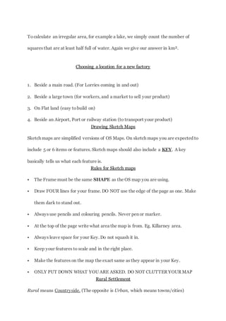 Tocalculate an irregular area, for example a lake, we simply count the number of
squares that are at least half full of water. Again we give our answer in km².
Choosing a location for a new factory
1. Beside a main road. (For Lorries coming in and out)
2. Beside a large town (for workers, and a market to sell your product)
3. On Flat land (easy tobuild on)
4. Beside an Airport, Port or railway station (to transport your product)
Drawing Sketch Maps
Sketch maps are simplified versions of OS Maps. On sketch maps you are expected to
include 5 or 6 items or features. Sketch maps should also include a KEY. A key
basically tells us what each feature is.
Rules for Sketch maps
 The Frame must be the same SHAPE as the OS map you are using.
 Draw FOUR lines for your frame. DO NOT use the edge of the page as one. Make
them dark to stand out.
 Always use pencils and colouring pencils. Never pen or marker.
 At the top of the page write what area the map is from. Eg. Killarney area.
 Always leave space for your Key. Do not squash it in.
 Keep your features to scale and in the right place.
 Make the features on the map the exact same as they appear in your Key.
 ONLY PUT DOWN WHAT YOU ARE ASKED. DO NOT CLUTTER YOUR MAP
Rural Settlement
Rural means Countryside. (The opposite is Urban, which means towns/cities)
 