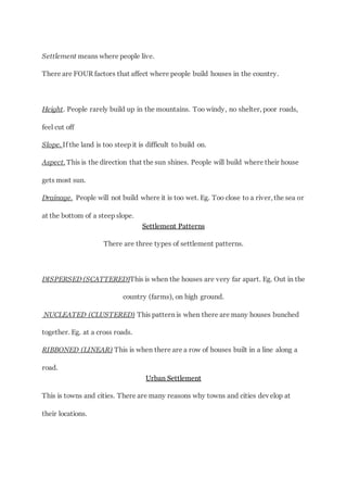 Settlement means where people live.
There are FOUR factors that affect where people build houses in the country.
Height. People rarely build up in the mountains. Too windy, no shelter, poor roads,
feel cut off
Slope. If the land is too steep it is difficult to build on.
Aspect. This is the direction that the sun shines. People will build where their house
gets most sun.
Drainage. People will not build where it is too wet. Eg. Too close to a river, the sea or
at the bottom of a steep slope.
Settlement Patterns
There are three types of settlement patterns.
DISPERSED (SCATTERED)This is when the houses are very far apart. Eg. Out in the
country (farms), on high ground.
NUCLEATED (CLUSTERED) This pattern is when there are many houses bunched
together. Eg. at a cross roads.
RIBBONED (LINEAR) This is when there are a row of houses built in a line along a
road.
Urban Settlement
This is towns and cities. There are many reasons why towns and cities develop at
their locations.
 