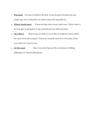 1. Flat land It is easy to build on flat land. It may be good farming land and
people may have settled there in order to buy/sell vegetables etc.
2. Where roads meet Towns develop where many roads meet. This is where a
lot of people would gather to buy/sell and meet up with each other.
3. On a River Most towns are built on rivers. Rivers would have been useful
for water, food and transport. Towns are normally located at a low point of the
river where it is easy tocross.
4. At the coast Some towns develop near the sea because of fishing
(Killybegs) or Tourism (Bundoran)
 