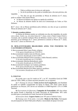 10

            o Pode-se celebrar uma só missa em cada igreja;
            o Se ela for proibida no dia, pode-se trasladar para o dia mais próximo, não
impedido;
           o Nos dias em que são permitidas as Missas de defuntos de 4a. classe,
pode-se celebrar várias destas Missas.
    • As Missas de defuntos nas igrejas ou capelas de cemitério;
    • As Missas de defuntos dentro da oitava da Comemoração de Todos os Fiéis
Defuntos.

d) 4a. classe: são as Missas quotidianas pelos defuntos, nos dias em que se permitem
Missas de defuntos de 4a. classe.

3. Quando se podem celebrar.
       As Missas de Defuntos podem ser celebradas nos dias não impedidos, de acordo
com a classe. Assim, e.g., em certas festas de 1a. classe, como o Natal, Corpus Christi e
Assunção, não se permite nenhuma Missa de Defuntos, mesmo as de 1a. classe (corpo
presente); já nos domingos de 2a .classe, permitem-se somente as Missas de 1a. classe,
não as de 2a. classe ou inferiores; etc.

IX. BEM-AVENTURADOS BRASILEIROS AINDA NÃO INSCRITOS NO
CALENDÁRIO LITÚRGICO.
1. Bem-aventurada Dulce Lopes Pontes, religiosa.
      13 de agosto (beatificada em 22/05/2011)
2. Bem-aventurada Lindalva Justo de Oliveira, mártir.
      7 de janeiro (beatificada em 02/12/2007)
3. Bem-aventurados Manuel Gómez Gonzáles e Adílio Daronch, mártires.
      21 de maio (beatificados em 21/10/2007)
4. Bem-aventurada Albertina Berkenbrock, mártir.
      15 de junho (beatificada em 20/10/2007)
5. Bem-aventurado Eustáquio van Lieshout, presbítero.
      30 de agosto (beatificado em 15/06/2006)
6. Bem-aventurado Mariano de la Mata Aparício, presbítero.
      5 de novembro (beatificado em 05/11/2006)


X. COLETAS
        De acordo com o que foi votado na 36a. e na 38a. Assembléia Geral da CNBB
(abril de 1998 e 2000), as coletas nacionais passarão a ser as seguintes:
        a) 3o. Domingo do Advento: Coleta em favor da Evangelização, com finalidade
de ajudar no trabalho evangelizador da Igreja no Brasil. 45% desta coleta devem
permanecer na Diocese; 20% devem ser remetidos à CNBB Regional e 35% à CNBB
Nacional.
        b) Encerramento da Quaresma: Campanha da Fraternidade. 60% das coletas
das igrejas ficarão à disposição do Fundo Diocesano de Solidariedade. 40% serão
enviados para a constituição do Fundo Nacional de Solidariedade.
        c) Sexta-feira Santa: Lugares Santos (com 10% para a Catholica Unio).
        d) Domingo entre 28 de junho e 4 de julho: Óbulo de São Pedro. Participação
nas preocupações do Santo Padre pelas aflições e necessidades da Igreja Universal.
 