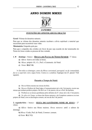 ORDO – JANEIRO / 2012                                       12


                        ANNO DOMINI MMXII




                                        JANEIRO
                  INTENÇÕES DO APOSTOLADO DA ORAÇÃO

Geral: Vítimas de desastres naturais.
Para que as vítimas dos desastres naturais recebam o alívio espiritual e material que
necessitam para reconstruir suas vidas.
Missionária: Empenho pela paz.
Para que o empenho dos cristãos em favor da paz seja ocasião de dar testemunho do
Nome de Jesus a todas as pessoas de boa vontade.


1.     domingo – branco – OITAVA DO NATAL DE NOSSO SENHOR– 1a. classe.
       a) Oficio: festivo em todas as horas.
       b) Missa: própria: Gl., Cr., Pref. e Communic. do Natal.
       c) Notas: R.0, V.0.

        Em todos os domingos, antes da Missa conventual, paroquial, ou de comunidade,
faz-se a aspersão com a água benta. Canta-se a antífona Asperges me (T. pascal: Vidi
aquam).

                              Durante o Tempo do Natal:

       a) Diz-se Glória mesmo nas missas da féria.
        b) Diz-se o Prefácio do Natal (não o Communicantes) até o dia 5 de janeiro, exceto nas
missas que tenham prefácio próprio. Do dia 6 ao 13 de janeiro, diz-se o Pref. da Epifania.
       c) Proibem-se as missas quotidianas pelos defuntos de 4a. classe até o dia 13 de janeiro.
        d) No ofício do Tempo: os hinos das Horas menores e de Completas cantam-se no tom
próprio do Natal, com as doxologias comuns, até noa do dia 5 de janeiro.


2. segunda-feira – branco – FESTA DO SANTÍSSIMO NOME DE JESUS – 2a.
classe.
        a) Ofício: festivo nas Horas maiores. Horas menores: antif. e salmos de
domingo.
        b) Missa: Credo, Pref. do Natal, Commun. comum.
        c) Notas: R.1, V.2.
 