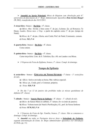ORDO – JANEIRO / 2012                                  13



        Amanhã na Igreja Principal: Missa de Réquiem com Absolvição pelo 9.o
aniversário de falecimento do 1.o Bispo Administrador Apostólico Dom Licinio Rangel
( 2002), transferida do dia 16/12/2011.

3. terça-feira - branco – Da féria – 4a. classe.
        a) Ofício: Mat.: Invitat. e hino como 1o. de jan.; Leituras: Ep. ad Romanos; Te
Deum. Laudes, Horas men. e Vésp.: a partir do capítulo como 1o. de jan. (tempo do
Natal).
        b) Missa: de 1o. de jan., Gloria, sem Credo; Pref. do Natal, Communic. comum.
        c) Notas: R.3, V.4

4. quarta-feira - branco – Da féria – 4a. classe.
       Como ontem.

5. quinta-feira - branco – Da féria – 4a. classe.
       Como terça-feira. Com. de S. Telésforo, Pp. e M. em Laudes e na Missa.

        I Vésperas da Festa da Epifania, branco, 1a. classe. Compl. de domingo.


                                Tempo da Epifania

6. sexta-feira – branco – EPIFANIA DE NOSSO SENHOR - 1a. classe – 1ª. sexta-feira
do mês.
       a) Ofício: festivo em todas as horas; Mat. rubrica especial.
       b) Missa: pr., Credo, pref. e Commun. próprios.
       c) Notas: R.0, V.0

        Do dia 7 ao 12 de janeiro são proibidas todas as missas quotidianas de
defuntos (4a. classe).

7. sábado – branco – Sancta Maria in Sabbato – 4a. classe – 1º. sábado do mês.
       a) Ofício: de Sancta Maria in sabbato; 3a. leitura: De via (mês de janeiro).
       b) Missa: Vultum tuum (do Natal à Purificação), Gl., pref. de Nossa Senhora
       c) Notas: ICM, R.3, V.4

       I Vésperas da Festa da Sgr. Família, branco, 2ª. classe. Não se comemora o
domingo. Compl. de domingo.
       Amanhã em todas as Paróquias deve-se fazer a Solenidade da Epifania,
segundo determinação do Exmo. Sr. Bispo Administrador Apostólico (ver Introdução
do Ordo, pg. 11).
 