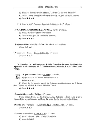 ORDO – JANEIRO / 2012                                   15

       a) Ofício: de Sancta Maria in sabbato; 3a. leitura: De via (mês de janeiro).
       b) Missa: Vultum tuum (do Natal à Purificação), Gl., pref. de Nossa Senhora
       c) Notas: R.3, V.4

        I Vésperas do 2o. Domingo depois da Epifania, verde, 2a. classe.

15.   2o. DOMINGO DEPOIS DA EPIFANIA– verde - 2a. classe.
       a) Ofício: invitatório e hinos “per annum”.
       b) Missa: Credo, pref. da Santíssima Trindade.
       c) Notas: R.1, V.2

16. segunda-feira – vermelho – S. Marcelo I, Pp. e M. – 3a. classe.
       Notas: R.3, V.3

17. terça-feira – branco – Santo Antão, Ab. – 3a. classe.
        Notas: R.3, V.3



        Amanhã: 10o. Aniversário da Ereção Canônica da nossa Administração
Apostólica e da Nomeação do 1o. Administrador Apostólico, S. Exa. Dom Licinio
Rangel.

          18. quarta-feira – verde – Da féria – 4a. classe.
           a) Ofício: ferial per annum. Laudes com. de S.
           Prisca, V. e M.
       b) Missa: do 2o. domingo depois da Epifania, sem Glória, com. de S. Prisca,
pref. Comum, ou Missa de S. Prisca, vermelho, Glória.
       c) Notas: R.4, V.4

19. quinta-feira – verde – Da féria – 4a. classe.
       Como ontem. Com. dos Ss. Mário, Marta, Audíface e Ábaco Mm. e de S.
Canuto, Rei e M. em Laudes e na Missa. Ou Missa dos Ss. Mm, vermelho, Glória.

20. sexta-feria – vermelho – Ss. Fabiano, Pp. e Sebastião, Mm. – 3a. classe.
       Notas: R.3, V.3

21. sábado – vermelho – S. Inês, V. e M – 3a. classe.
       a) Ofício: Matinas, Laudes e Vésperas próprias.
       b) Notas: R.3, V.3
 