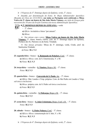 ORDO – JANEIRO / 2012                              16

       I Vésperas do 3o. Domingo depois da Epifania, verde, 2a. classe.
       Amanhã, por determinação do Exmo. Sr. Bispo Administrador Apostólico
(Reunião do Clero de 13/12/2011), em todas as Paróquias será celebrada a Missa
Votiva de 2ª. classe em honra de São João Maria Vianney, em Ação de Graças pela
passagem dos 10 anos da Ereção Canônica da nossa Administração Apostólica.
    22. 3o. DOMINGO DEPOIS DA EPIFANIA – verde
         – 2a. classe.
         a) Ofício: invitatório e hinos “per annum”.
         b) Missa:
        • Nas missas com o povo: Missa Votiva em honra de São João Maria
     Vianney: 2ª. classe, branco, Glória, com. do 3º. Domingo depois da Epifania,
     Prefácio dos Ss. Patronos ou da Ssma. Trindade.
        • Nas missas privadas: Missa do 3º. domingo, verde, Credo, pref. da
     Santíssima Trindade.
         c) Notas: R.1, V.2

23. segunda-feira – branco – S. Raimundo de Peñafort, Conf. – 3a. classe.
       a) Ofício e Missa: com. de S. Emerenciana, V. e M.
       b) Notas: R.3, V.3

24. terça-feira – vermelho – S. Timóteo, Bispo e M. – 3a. classe.
        Notas: R.3, V.3

25. quarta-feira – branco – Conversão de S. Paulo, Ap. – 3a. classe.
       a) Ofício: Mat. Laudes e Vésp. próprias. Com. de São Pedro em Laudes e Vésp.
sub única conclusione.
       b) Missa: própria; com. de S. Pedro sub única conclusione.
       c) Notas: R.3, V.3

26. quinta-feira – vermelho – S. Policarpo, Bispo e M. – 3a. classe.
       Notas: R.3, V.3

27. sexta-feira – branco – S. João Crisóstomo, Bispo, Conf. e D. – 3a. classe.
       Notas: R.3, V.3

28. sábado – branco – S. Pedro Nolasco, Conf. – 3a. classe.
       a) Ofício e Missa: comemoração de S. Inês, V. e M.
       b) Notas: R.3, V.3

        I Vésperas do 4o. Domingo depois da Epifania, verde, 2a. classe.
 