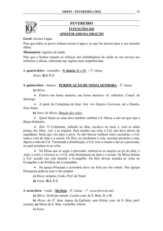 ORDO – FEVEREIRO / 2012                                  18


                                   FEVEREIRO
                               INTENÇÕES DO
                           APOSTOLADO DA ORAÇÃO
Geral: Acesso à água.
Para que todos os povos tenham acesso à água e ao que for preciso para o seu sustento
diário.
Missionária: Agentes de saúde.
Para que o Senhor ampare os esforços dos trabalhadores da saúde no seu serviço aos
enfermos e idosos, sobretudo nas regiões mais empobrecidas.

1. quarta-feira – vermelho – S. Inácio, B. e M. - 3a. classe.
       Notas: R.3, V.3

2. quinta-feira – branco – PURIFICAÇÃO DE NOSSA SENHORA – 2a. classe.
       a) Ofício:
       •    Festivo nas horas maiores; nas horas menores: of. ordinário; Compl. de
domingo.
         • A partir de Completas de hoje: Ant. Ave Regina Coelorum, até a Quarta-
feira Santa.
        b) Antes da Missa: Bênção das velas:
       • Quem benze as velas deve também celebrar a S. Missa, a não ser que seja o
Bispo Ordinário.
        • Rito: O Celebrante, subindo ao altar, oscula-o no meio e, com as mãos
postas, diz Dñus. vob. e as orações. Para receber sua vela, o Cel. não deve descer do
supedâneo: basta que vire para o povo. Se não houver nenhum outro sacerdote, o Cel.
toma a vela do altar e a oscula. Os fiéis, ao receberem a vela, osculam primeiro a esta,
depois a mão do Cel. Terminada a distribuição, o Cel. reza a oração e faz-se a procissão,
na qual acendem-se as velas.
        • Na Missa que se segue à procissão: omitem-se as orações ao pé do altar, o
Aufer a nobis e Oramus te; o Cel. sobe diretamente ao altar e o oscula. Na Missa Solene
o Cel. acende sua vela durante o Evangelho. Os fiéis devem acender as velas no
Evangelho e do Prefácio até à comunhão.
       • Na Igreja Principal a cerimônia deve ser feita em rito solene. Nas Igrejas
Paroquiais pode-se usar o rito simples.
      c) Missa: própria; Credo, Pref. do Natal.
      d) Notas: R.1, V.2

3. sexta-feira – verde – Da féria – 4a. classe – 1a. sexta-feira do mês.
        a) Ofício: ferial per annum. Laudes com. de S. Brás, B. e M.
        b) Missa: do 4o. dom. depois da Epifania, sem Glória, com. de S. Brás, pref.
comum; ou Missa de S. Brás, vermelho, Glória.
        c) Notas:
 