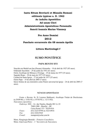 2


             Iuxta Ritum Breviarii et Missalis Romani
                    editionis typicae a. D. 1962
                       Ac indulta Apostólica
                           Ad usum Cleri
              Administrationis Apostolicae Personalis
                  Sancti Ioannis Mariae Vianney

                               Pro Anno Domini
                                       2012
            Paschate occurrente die 08 mensis Aprilis

                            Littera Martirologii f


                           SUMO PONTÍFICE

                               PAPA BENTO XVI

Nascido em Marktl am Inn (Passau) Alemanha – 16 de abril de 1927 (85 anos).
Ordenado Sacerdote – 29 de junho de 1951 (61 anos).
Eleito Arcebispo de Mônaco e Frisinga – 25 de março de 1977 (35 anos).
Sagrado Bispo – 28 de maio de 1977 (35 anos).
Cardeal da Santa Igreja – 27 de junho de 1977 (35 anos).
Eleito Papa – 19 de abril de 2005 (7 anos).
Início Solene de seu ministério como Pastor universal da Igreja – 24 de abril de 2005 (7
anos).



                              NÚNCIO APOSTÓLICO

       Exmo. e Revmo. Sr. D. Lorenzo Baldisseri, Arcebispo Titular de Diocleziana
(n.29/09/40; e. 15/01/92; o. 07/03/92; c. 12/11/02).
Nunciatura Apostólica:
       Endereço: SES – Av. das Nações, Quadra 801 Lt. 01
                      70401-900 – Brasília – DF
                      Caixa Postal 153 / 70359-916
       Fones:         (61) 3223-0794 ou 3223-0916
       Fax:           (61) 3224-9365
       E-mail:        nunapost@solar.com.br

Mons. Piergiorgio Bertoldi – Primeiro Conselheiro.
Mons. Gian Luca Perici – 1.° Secretário da Nunciatura.
 