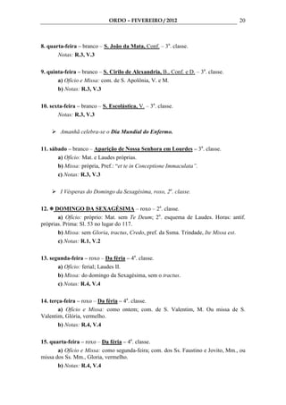 ORDO – FEVEREIRO / 2012                              20



8. quarta-feira – branco – S. João da Mata, Conf. – 3a. classe.
       Notas: R.3, V.3

9. quinta-feira – branco – S. Cirilo de Alexandria, B., Conf. e D. – 3a. classe.
       a) Ofício e Missa: com. de S. Apolônia, V. e M.
       b) Notas: R.3, V.3

10. sexta-feira – branco – S. Escolástica, V. – 3a. classe.
       Notas: R.3, V.3

        Amanhã celebra-se o Dia Mundial do Enfermo.

11. sábado – branco – Aparição de Nossa Senhora em Lourdes – 3a. classe.
       a) Ofício: Mat. e Laudes próprias.
       b) Missa: própria, Pref.: “et te in Conceptione Immaculata”.
       c) Notas: R.3, V.3

        I Vésperas do Domingo da Sexagésima, roxo, 2a. classe.

12.   DOMINGO DA SEXAGÉSIMA – roxo – 2a. classe.
       a) Ofício: próprio: Mat. sem Te Deum; 2o. esquema de Laudes. Horas: antif.
próprias. Prima: Sl. 53 no lugar do 117.
       b) Missa: sem Gloria, tractus, Credo, pref. da Ssma. Trindade, Ite Missa est.
       c) Notas: R.1, V.2

13. segunda-feira – roxo – Da féria – 4a. classe.
       a) Ofício: ferial; Laudes II.
       b) Missa: do domingo da Sexagésima, sem o tractus.
       c) Notas: R.4, V.4

14. terça-feira – roxo – Da féria – 4a. classe.
        a) Ofício e Missa: como ontem; com. de S. Valentim, M. Ou missa de S.
Valentim, Glória, vermelho.
        b) Notas: R.4, V.4

15. quarta-feira – roxo – Da féria – 4a. classe.
       a) Ofício e Missa: como segunda-feira; com. dos Ss. Faustino e Jovito, Mm., ou
missa dos Ss. Mm., Gloria, vermelho.
       b) Notas: R.4, V.4
 