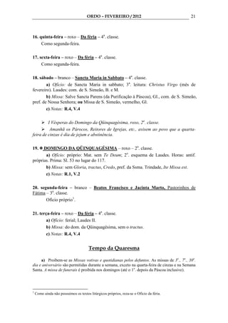ORDO – FEVEREIRO / 2012                               21



16. quinta-feira – roxo – Da féria – 4a. classe.
     Como segunda-feira.

17. sexta-feira – roxo – Da féria – 4a. classe.
     Como segunda-feira.

18. sábado – branco – Sancta Maria in Sabbato – 4a. classe.
        a) Ofício: de Sancta Maria in sabbato; 3a. leitura: Christus Virgo (mês de
fevereiro). Laudes: com. de S. Simeão, B. e M.
        b) Missa: Salve Sancta Parens (da Purificação à Páscoa), Gl., com. de S. Simeão,
pref. de Nossa Senhora; ou Missa de S. Simeão, vermelho, Gl.
        c) Notas: R.4, V.4

         I Vésperas do Domingo da Qüinquagésima, roxo, 2a. classe.
          Amanhã os Párocos, Reitores de Igrejas, etc., avisem ao povo que a quarta-
feira de cinzas é dia de jejum e abstinência.

19.   DOMINGO DA QÜINQUAGÉSIMA – roxo – 2a. classe.
       a) Ofício: próprio: Mat. sem Te Deum; 2o. esquema de Laudes. Horas: antif.
próprias. Prima: Sl. 53 no lugar do 117.
       b) Missa: sem Gloria, tractus, Credo, pref. da Ssma. Trindade, Ite Missa est.
       c) Notas: R.1, V.2

20. segunda-feira – branco – Beatos Francisco e Jacinta Marto, Pastorinhos de
Fátima – 3a. classe.
       Ofício próprio1.

21. terça-feira – roxo – Da féria – 4a. classe.
        a) Ofício: ferial; Laudes II.
        b) Missa: do dom. da Qüinquagésima, sem o tractus.
        c) Notas: R.4, V.4


                                       Tempo da Quaresma

     a) Proibem-se as Missas votivas e quotidianas pelos defuntos. As missas de 3o., 7o., 30o.
dia e aniversário são permitidas durante a semana, exceto na quarta-feira de cinzas e na Semana
Santa. A missa de funerais é proibida nos domingos (até o 1o. depois da Páscoa inclusive).




1
    Como ainda não possuímos os textos litúrgicos próprios, reza-se o Ofício da féria.
 