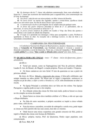 ORDO – FEVEREIRO / 2012                                    22

     b) Os domingos são de 1a. classe: não admitem comemoração, festa, nem solenidade. As
festas de 1a. classe que ocorrerem são transferidas para a segunda-feira, com comemoração nas
II Vésp. do domingo.
     c) Nas férias: cada dia tem sua missa própria; em Mat. leituras da Homilia.
     d) Na missa ferial: no tractus das segundas, quartas e sextas-feiras, ajoelha-se desde
adjuva nos até nomen tuum. No fim da missa Oratio super populum.
     e) A comemoração da féria é privilegiada: faz-se sempre antes de qualquer outra.
     f) As férias das quatro têmporas precedem as festas de 2a. cl. particulares, não as
universais. As outras férias precedem as festas de 3a. cl.
     g) As preces feriais rezam-se de joelhos em Laudes e Vésp. das férias das quartas e
sextas-feiras e em Laudes do sábado das têmporas.
     h) O órgão só é permitido nos domingos e férias para acompanhar o canto. Proibem-se
igualmente as flores no altar. As exceções são o domingo Laetare, os dias de festa e as
solenidades extraordinárias.

                       CAMPANHA DA FRATERNIDADE
       A Conferência Nacional dos Bispos do Brasil promove, durante a Quaresma e a Semana
Santa, a Campanha da Fraternidade, cuja finalidade principal é vivenciar e assumir a
dimensão comunitária e social da Quaresma. Neste ano, o tema da Campanha é: “Fraternidade
e saúde pública”; e o lema: “Que a saúde se difunda sobre a terra” (cfr. Eclo. 38,8).


22. QUARTA-FEIRA DE CINZAS – roxo – 1a. classe – início da Quaresma, jejum e
abstinência.
       a) Ofício:
        • Ferial per annum, como na Septuagésima (até Noa do próximo sábado).
Laudes II. Ant. do Bened., do Magnif. e oração próprias. Preces em Laudes e Vésperas.
         • Os hinos cantam-se em tom ferial. O tom da quaresma se usa a partir do
próximo sábado.
        b) Antes da Missa: Bênção e imposição das cinzas: é feita pelo celebrante, que
sempre mantém as mãos postas. Na Missa que se segue à imposição: omitem-se as
orações ao pé do altar, o Aufer a nobis e Oramus te; o Cel. sobe diretamente ao altar e o
oscula.
       • Na Igreja Principal a cerimônia deve ser feita em rito solene. Nas Igrejas
Paroquiais e capelas pode-se usar o rito simples.
         • Se a bênção solene das cinzas for feita mais tarde, pode-se benzer as cinzas
no rito simples na missa da manhã.
        • Quem benze as cinzas deve também celebrar a S. Missa, a não ser que seja
o Bispo Ordinário.
         • Na falta de outro sacerdote, o próprio sacerdote se impõe a cinza voltado
para o altar, nihil dicens.
        • Fora da missa o sacerdote, revestido de sobrepeliz e estola roxa, pode impor
as cinzas aos fiéis (porém não nas suas casas), mas não a si mesmo.
         • Onde houver uma missa vespertina com grande concurso de fiéis, pode-se
repetir a bênção das cinzas com licença do Ordinário.
        c) Missa: própria; tractus, Pref. da Quaresma; Oratio super populum; sem
comemoração.
        d) Notas: R.1, V.0
 