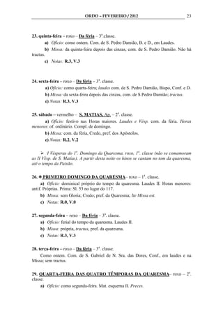 ORDO – FEVEREIRO / 2012                               23



23. quinta-feira – roxo – Da féria – 3a.classe.
        a) Ofício: como ontem. Com. de S. Pedro Damião, B. e D., em Laudes.
        b) Missa: da quinta-feira depois das cinzas, com. de S. Pedro Damião. Não há
tractus.
        c) Notas: R.3, V.3



24. sexta-feira – roxo – Da féria – 3a. classe.
       a) Ofício: como quarta-feira; laudes com. de S. Pedro Damião, Bispo, Conf. e D.
       b) Missa: da sexta-feira depois das cinzas, com. de S Pedro Damião; tractus.
       c) Notas: R.3, V.3

25. sábado – vermelho – S. MATIAS, Ap. – 2a. classe.
       a) Ofício: festivo nas Horas maiores. Laudes e Vésp. com. da féria. Horas
menores: of. ordinário. Compl. de domingo.
       b) Missa: com. da féria, Credo, pref. dos Apóstolos.
       c) Notas: R.2, V.2

         I Vésperas do 1o. Domingo da Quaresma, roxo, 1a. classe (não se comemoram
as II Vésp. de S. Matias). A partir desta noite os hinos se cantam no tom da quaresma,
até o tempo da Paixão.

26.    PRIMEIRO DOMINGO DA QUARESMA– roxo – 1a. classe.
     a) Ofício: dominical próprio do tempo da quaresma. Laudes II. Horas menores:
antif. Próprias. Prima: Sl. 53 no lugar do 117.
     b) Missa: sem Gloria; Credo; pref. da Quaresma; Ite Missa est.
     c) Notas: R.0, V.0

27. segunda-feira – roxo – Da féria – 3a. classe.
     a) Ofício: ferial do tempo da quaresma. Laudes II.
     b) Missa: própria, tractus, pref. da quaresma.
     c) Notas: R.3, V.3

28. terça-feira – roxo – Da féria – 3a. classe.
     Como ontem. Com. de S. Gabriel de N. Sra. das Dores, Conf., em laudes e na
Missa; sem tractus.

29. QUARTA-FEIRA DAS QUATRO TÊMPORAS DA QUARESMA– roxo – 2a.
classe.
     a) Ofício: como segunda-feira. Mat. esquema II. Preces.
 