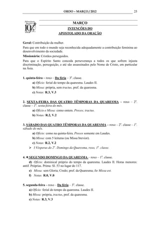 ORDO – MARÇO / 2012                                25


                                      MARÇO
                               INTENÇÕES DO
                           APOSTOLADO DA ORAÇÃO

Geral: Contribuição da mulher.
Para que em todo o mundo seja reconhecida adequadamente a contribuição feminina ao
desenvolvimento da sociedade.
Missionária: Cristãos perseguidos.
Para que o Espírito Santo conceda perseverança a todos os que sofrem injusta
discriminação, perseguição, e até são assassinados pelo Nome de Cristo, em particular
na Ásia.

1. quinta-feira – roxo – Da féria – 3a. classe.
       a) Ofício: ferial do tempo da quaresma. Laudes II.
       b) Missa: própria, sem tractus, pref. da quaresma.
       c) Notas: R.3, V.3

2. SEXTA-FEIRA DAS QUATRO TÊMPORAS DA QUARESMA – roxo – 2a.
classe – 1a. sexta-feira do mês.
        a) Ofício e Missa: como ontem. Preces; tractus.
        b) Notas: R.2, V.2

3. SÁBADO DAS QUATRO TÊMPORAS DA QUARESMA – roxo – 2a. classe – 1o.
sábado do mês.
      a) Ofício: como na quinta-feira. Preces somente em Laudes.
      b) Missa: com 5 leituras (ou Missa brevior).
      c) Notas: R.2, V.2
       I Vésperas do 2o. Domingo da Quaresma, roxo, 1a. classe.

4.   SEGUNDO DOMINGO DA QUARESMA – roxo – 1a. classe.
     d) Ofício: dominical próprio do tempo da quaresma. Laudes II. Horas menores:
antif. Próprias. Prima: Sl. 53 no lugar do 117.
     e) Missa: sem Gloria; Credo; pref. da Quaresma; Ite Missa est.
     f) Notas: R.0, V.0

5. segunda-feira – roxo – Da féria – 3a. classe.
     a) Ofício: ferial do tempo da quaresma. Laudes II.
     b) Missa: própria, tractus, pref. da quaresma.
     c) Notas: R.3, V.3
 