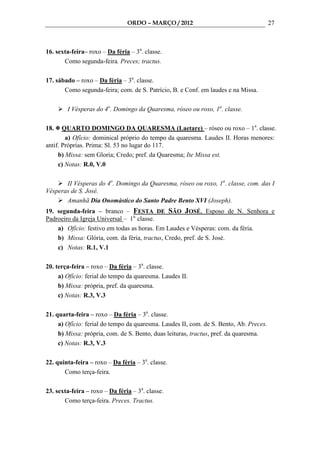 ORDO – MARÇO / 2012                                     27



16. sexta-feira– roxo – Da féria – 3a. classe.
       Como segunda-feira. Preces; tractus.

17. sábado – roxo – Da féria – 3a. classe.
       Como segunda-feira; com. de S. Patrício, B. e Conf. em laudes e na Missa.

        I Vésperas do 4o. Domingo da Quaresma, róseo ou roxo, 1a. classe.

18.    QUARTO DOMINGO DA QUARESMA (Laetare) – róseo ou roxo – 1a. classe.
        a) Ofício: dominical próprio do tempo da quaresma. Laudes II. Horas menores:
antif. Próprias. Prima: Sl. 53 no lugar do 117.
     b) Missa: sem Gloria; Credo; pref. da Quaresma; Ite Missa est.
     c) Notas: R.0, V.0

       II Vésperas do 4o. Domingo da Quaresma, róseo ou roxo, 1a. classe, com. das I
Vésperas de S. José.
       Amanhã Dia Onomástico do Santo Padre Bento XVI (Joseph).
19. segunda-feira – branco – FESTA DE SÃO JOSÉ, Esposo de N. Senhora e
Padroeiro da Igreja Universal – 1a. classe.
    a) Ofício: festivo em todas as horas. Em Laudes e Vésperas: com. da féria.
    b) Missa: Glória, com. da féria, tractus, Credo, pref. de S. José.
    c) Notas: R.1, V.1

20. terça-feira – roxo – Da féria – 3a. classe.
     a) Ofício: ferial do tempo da quaresma. Laudes II.
     b) Missa: própria, pref. da quaresma.
     c) Notas: R.3, V.3

21. quarta-feira – roxo – Da féria – 3a. classe.
     a) Ofício: ferial do tempo da quaresma. Laudes II, com. de S. Bento, Ab. Preces.
     b) Missa: própria, com. de S. Bento, duas leituras, tractus, pref. da quaresma.
     c) Notas: R.3, V.3

22. quinta-feira – roxo – Da féria – 3a. classe.
       Como terça-feira.

23. sexta-feira – roxo – Da féria – 3a. classe.
       Como terça-feira. Preces. Tractus.
 