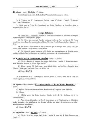 ORDO – MARÇO / 2012                                      28

24. sábado – roxo – Da féria – 3a. classe.
       Como terça-feira; com. de S. Gabriel Arcanjo em laudes e na Missa.

        I Vésperas do 1o. Domingo da Paixão, roxo, 1a.classe. Compl. “In manus
tuas” sem Gloria Patri.
        Neste ano a Festa da Anunciação de Nossa Senhora, se transfere para a
segunda-feira dia 26.

                                   Tempo da Paixão
        a) Antes das I.ª Vésperas: cobrem-se com véu roxo todos os crucifixos e imagens
expostas à pública veneração nas Igrejas.
        b) No Ofício do tempo da Paixão: omite-se o Gloria Patri no fim do Sl. Venite
exsultemus e nos Resp. breves de todas as Horas. No Hino Vexilla Regis ajoelha-e à palavra O
Crux.
        c) Em Prima: diz-se todos os dias (a não ser que se marque outra coisa) o V/ Qui
sedes; como também a lectio brevis Faciem meam.
      d) Na Missa do tempo: omite-se o Sl. Judica me nas orações ao pé do altar, como
também o Gloria Patri no Intróito e no Lavabo (e no Asperges da Missa dominical).


25.    PRIMEIRO DOMINGO DA PAIXÃO – roxo – 1a. classe.
        a) Ofício: dominical próprio do tempo da Paixão. Laudes II. Horas menores:
antif. Próprias. Prima: Sl. 53 no lugar do 117.
        b) Missa: sem o Sl. Iudica me; sem Gloria Patri no Intróito e Lavabo; sem
Gloria; Credo; pref. da Santa Cruz; Ite Missa est.
        c) Notas: R.0, V.0

       II Vésperas do 1o. Domingo da Paixão, roxo, 1a.classe; com. das I Vésp. da
Anunciação de Nossa Senhora.


26. segunda-feira – branco – FESTA DA ANUNCIAÇÃO DE NOSSA SENHORA – 1a.
classe.
     a) Ofício: festivo em todas as horas. Em Laudes e Vésperas: com. da féria.
     b) Missa:
      • Glória, com. da féria, tractus, Credo, pref. de N. Senhora (et te in
Annuntiatione).
       • Nas Missas Cantadas: no V/ Et incarnatus, se o Celebrante e os Ministros
estão sentados, vão ajoelhar-se no degrau inferior do altar. Se estiverem no altar,
ajoelham-se no supedâneo.
     c) Notas: R.1, V.1

27. terça-feira – roxo – Da féria – 3a. classe.
        a) Ofício: ferial do tempo da Paixão. Laudes II, com. de S. João Damasceno,
Conf. e D.
 