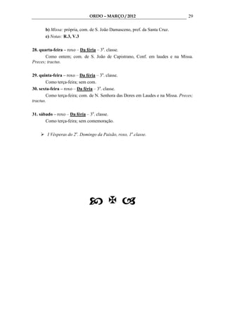 ORDO – MARÇO / 2012                                29

      b) Missa: própria, com. de S. João Damasceno, pref. da Santa Cruz.
      c) Notas: R.3, V.3

28. quarta-feira – roxo – Da féria – 3a. classe.
       Como ontem; com. de S. João de Capistrano, Conf. em laudes e na Missa.
Preces; tractus.

29. quinta-feira – roxo – Da féria – 3a. classe.
        Como terça-feira; sem com.
30. sexta-feira – roxo – Da féria – 3a. classe.
        Como terça-feira; com. de N. Senhora das Dores em Laudes e na Missa. Preces;
tractus.

31. sábado – roxo – Da féria – 3a. classe.
       Como terça-feira; sem comemoração.

        I Vésperas do 2o. Domingo da Paixão, roxo, 1a.classe.
 