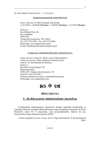 3

Pe. José Antônio Teixeira Alves – 2.° Secretário.

                      ADMINISTRADOR APOSTÓLICO

       Exmo. e Revmo. Sr. Dom Fernando Arêas Rifan:
       n. 25/10/50; e. 28/06/02 (10 anos); o. 18/08/02 (10 anos); c. 16/12/02 (10 anos).

       Endereço:
       Rua Miranda Pinto, 26.
       Pq. Leopoldina
       28051-245
       Campos dos Goytacazes - RJ - Brasil
       Tel. (22) 2732-2198 – Fax: (22) 2732-9480
       Home page: www.adapostolica.org.br
       E-mail: domfernando@catolicosempre.org.br


                CÚRIA DA ADMINISTRAÇÃO APOSTÓLICA

       Vigário Geral e Chanceler: Mons. José de Matos Barbosa
       Chanceler Emérito: Mons. Henrique Conrado Fischer.
       Notário: Pe. José Ronaldo de Menezes.
       Endereço:
       Rua Dom Licinio Rangel, 169.
       Parque Riachuelo
       28013-450 - Campos dos Goytacazes - RJ
       Fone/Fax: (22) 2723-8417
       Endereço eletrônico (e-mail): curiaadm@hotmail.com
       Home page: www.adapostolica.org




                                 DOCUMENTA
          I – De Ritu proprio Administrationis Apostolicae


    “Confirmabitur Administrationi Apostolicae facultas celebrandi Eucharistiam et
Liturgiam Horarum secundum Ritum Romanum atque disciplinam liturgicam ad Nostri
Decessoris sancti Pii V praescripta, cum accomodationibus inductis ab eius
Successoribus usque ad beatum Ioannem XXIII”.
     (Carta Autógrafa Ecclesiae Unitas, de S. S. Papa João Paulo II, 25 de dezembro de
                                                                                2001)



                                        *****
 