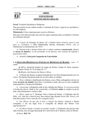 ORDO – ABRIL / 2012                                 30


                                      ABRIL
                              INTENÇÕES DO
                          APOSTOLADO DA ORAÇÃO

Geral: Vocações Sacerdotais e Religiosas.
Para que muitos jovens saibam acolher o chamado de Cristo e segui-lo no sacerdócio e
na vida religiosa.
Missionária: Cristo, esperança para os povos africanos.
Para que Cristo Ressuscitado seja sinal de segura esperança para as mulheres e homens
do continente africano.

        A partir do Domingo de Ramos até o Sábado Santo inclusive, deve-se usar
para as cerimônias o Ordo Hebdomadae Sanctae Instauratus (1955), com as
Ordinationes et declarationes (de 1957).
        Durante toda a Semana Santa não se admite nenhuma comemoração. Quanto
às missas de defuntos, só são permitidas as de funerais, mas somente de segunda a
quarta-feira santa.
        Amanhã, Coleta pela Campanha da Fraternidade.


1. SEGUNDO DOMINGO DA PAIXÃO OU DOMINGO DE RAMOS – roxo – 1a.
classe.
        a) Ofício: dominical próprio do tempo da Paixão. Laudes II. Horas menores:
antif. próprias. Prima: Sl. 53 no lugar do 117.
        b) Bênção, distribuição dos Ramos e Missa:
     • A bênção dos Ramos na Igreja Principal deve ser feita obrigatoriamente em rito
solene. Nas Igrejas Paroquiais pode ser em rito solene ou simples.
     • Hora: a bênção e distribuição dos Ramos, com a Missa subseqüente, devem ser
feitas na parte da manhã. Para fazer a cerimônia à tarde, deve-se ter uma verdadeira
razão pastoral e a licença do Ordinário.
     • A procissão é obrigatória onde se faz a bênção dos Ramos. A cruz processional
é levada descoberta. Onde se faz a procissão, o Celebrante omite as orações ao pé do
altar: sobe diretamente e oscula o altar.
     • Missa: como no 1o. Domingo. Para a leitura da Paixão: o Celebrante não diz
Dñus. vob., nem faz o sinal da cruz, mas começa logo dizendo Passio Dñi. Nostri, e no
final não oscula o livro e nem diz Per evangélica dicta.
    • Nas Missas em que não se fizer a bênção dos Ramos: omite-se o último
evangelho, e em seu lugar lê-se o evangelho da bênção dos Ramos Cum
appropinquasset.
     • Na Missa binada e trinada (só quando rezada): o Celebrante não precisa reler
toda a Paixão, mas em lugar desta pode ler o texto breve de S. Mateus, como no Missal.
     c) Notas: R.0, V.0
 
