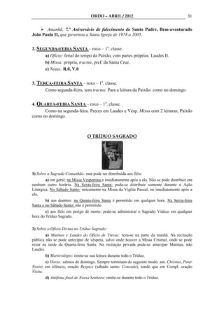 ORDO – ABRIL / 2012                                      31

       Amanhã, 7.° Aniversário de falecimento do Santo Padre, Bem-aventurado
João Paulo II, que governou a Santa Igreja de 1978 a 2005.


2. SEGUNDA-FEIRA SANTA – roxo – 1a. classe.
       a) Ofício: ferial do tempo da Paixão, com partes próprias. Laudes II.
       b) Missa: própria, tractus, pref. da Santa Cruz.
       c) Notas: R.0, V.0


3. TERÇA-FEIRA SANTA – roxo – 1a. classe.
      Como segunda-feira, sem tractus. Para a leitura da Paixão: como no domingo.


4. QUARTA-FEIRA SANTA – roxo – 1a. classe.
      Como na segunda-feira. Preces em Laudes e Vésp. Missa com 2 leituras; Paixão
como no domingo.



                                O TRÍDUO SAGRADO




1) Sobre a Sagrada Comunhão: esta pode ser distribuída aos fiéis:
        a) em geral: na Missa Vespertina e imediatamente após a ela. Não se pode distribuir em
nenhum outro horário. Na Sexta-feira Santa: pode-se distribuir somente durante a Ação
Litúrgica. No Sábado Santo: unicamente na Missa da Vigília Pascal, ou imediatamente após a
ela.
        b) aos doentes: na Quinta-feira Santa é permitido em qualquer hora. Na Sexta-feira
Santa e no Sábado Santo: não é permitido.
        c) aos fiéis em perigo de morte: pode-se administrar o Sagrado Viático em qualquer
hora do Tríduo Sagrado.


2) Sobre o Ofício Divino no Tríduo Sagrado:
        a) Matinas e Laudes do Ofício de Trevas: reza-se na parte da manhã. Na recitação
pública não se pode antecipar de véspera, salvo onde houver a Missa Crismal, onde se pode
rezar na tarde da Quarta-feira Santa. Na recitação privada pode-se antecipar Matinas, não
Laudes.
       b) Martirológio: omite-se sua leitura durante todo o Tríduo.
        c) Horas: salmos de domingo. Sempre terminam do seguinte modo: ant. Christus, Pater
Noster em silêncio, oração Respice (sábado santo: Concede), sendo que em Compl. oração
Visita.
        d) Antífona final de Nossa Senhora: omite-se durante todo o Tríduo.
 