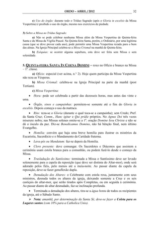 ORDO – ABRIL / 2012                                       32

       e) Uso do órgão: durante todo o Tríduo Sagrado (após o Gloria in excelsis da Missa
Vespertina) é proibido o uso do órgão, mesmo nos exercícios de piedade.


3) Sobre a Missa no Tríduo Sagrado:
        a) Não se pode celebrar nenhuma Missa além da Missa Vespertina de Quinta-feira
Santa e da Missa da Vigília Pascal. Na Quinta-feira Santa, porém, o Ordinário, por uma legítima
causa (que se deve provar cada ano), pode permitir uma Missa Vespertina rezada para o bem
das almas. Na Igreja Principal celebra-se a Missa Crismal na manhã de Quinta-feira.
        b) Exéquias: se ocorrer alguma sepultura, esta deve ser feita sem Missa e sem
solenidade.


5. QUINTA-FEIRA SANTA IN COENA DOMINI – roxo no Ofício e branco na Missa
– 1a. classe.
        a) Ofício: especial (ver acima, n.° 2). Hoje quem participa da Missa Vespertina
não reza as Vésperas.
        b) Missa Crismal: celebra-se na Igreja Principal na parte da manhã (post
Tertiam).
        c) Missa Vespertina:
    •    Hora: pode ser celebrada a partir das dezesseis horas, mas antes das vinte e
uma.
    • Órgão, sinos e campainhas: permitem-se somente até o fim do Gloria in
excelsis. Depois começa o uso da matraca.
    • Rito: reza-se o Gloria (durante o qual toca-se a campainha); sem Credo; Pref.
da Santa Cruz; Comm., Hanc igitur e Qui pridie próprios. No Agnus Dei três vezes
miserere nobis; nas Missas solenes omite-se a 1a. oração Domine Iesu Christe e não se
dá o ósculo da paz. Diz-se Benedicamus Domino, não há bênção final, nem último
Evangelho.
    • Homilia: convém que haja uma breve homilia para ilustrar os mistérios da
Eucaristia, Sacerdócio e o Mandamento da Caridade fraterna.
     •   Lava-pés ou Mandatum: faz-se depois da Homilia.
     • Clero presente: deve comungar. Os Sacerdotes e Diáconos que assistem a
cerimônia usam estola branca para a comunhão, ou podem fazê-lo desde o começo da
Missa.
     • Trasladação do Santíssimo: terminada a Missa o Santíssimo deve ser levado
solenemente para a capela da reposição (que deve ser distinta do Altar-mor), onde será
adorado pelos fiéis, pelo menos até a meia-noite. Ao passar diante da capela da
reposição, deve-se fazer genuflexão dupla.
     • Denudação dos Altares: o Celebrante com estola roxa, juntamente com seus
ministros, desnuda todos os altares da igreja, deixando somente a Cruz e os seis
castiçais do altar-mor, que serão tirados após Completas, ou em seguida à cerimônia.
Ao passar diante do altar desnudado, faz-se inclinação profunda.
     • Terminada a denudação dos altares, tira-se a água benta de todos os recipientes
da igreja, até o Sábado Santo.
         Nota: amanhã, por determinação da Santa Sé, deve-se fazer a Coleta para os
Lugares santos (com 10% para a Catholica Unio).
 