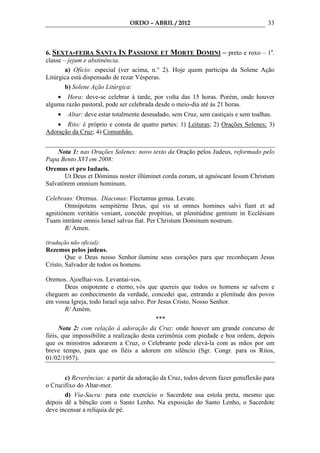 ORDO – ABRIL / 2012                                  33



6. SEXTA-FEIRA SANTA IN PASSIONE ET MORTE DOMINI – preto e roxo – 1a.
classe – jejum e abstinência.
        a) Ofício: especial (ver acima, n.° 2). Hoje quem participa da Solene Ação
Litúrgica está dispensado de rezar Vésperas.
        b) Solene Ação Litúrgica:
    • Hora: deve-se celebrar à tarde, por volta das 15 horas. Porém, onde houver
alguma razão pastoral, pode ser celebrada desde o meio-dia até às 21 horas.
     •   Altar: deve estar totalmente desnudado, sem Cruz, sem castiçais e sem toalhas.
    • Rito: é próprio e consta de quatro partes: 1) Leituras; 2) Orações Solenes; 3)
Adoração da Cruz; 4) Comunhão.


    Nota 1: nas Orações Solenes: novo texto da Oração pelos Judeus, reformado pelo
Papa Bento XVI em 2008:
Oremus et pro Iudaeis.
       Ut Deus et Dóminus noster illúminet corda eorum, ut agnóscant Iesum Christum
Salvatórem omnium hominum.

Celebrans: Oremus. Diaconus: Flectamus genua. Levate.
       Omnípotens sempitérne Deus, qui vis ut omnes homines salvi fiant et ad
agnitiónem veritátis veniant, concéde propítius, ut plenitúdine gentium in Ecclésiam
Tuam intránte omnis Israel salvus fiat. Per Christum Dominum nostrum.
       R/ Amen.

(tradução não oficial):
Rezemos pelos judeus.
        Que o Deus nosso Senhor ilumine seus corações para que reconheçam Jesus
Cristo, Salvador de todos os homens.

Oremos. Ajoelhai-vos. Levantai-vos.
        Deus onipotente e eterno, vós que quereis que todos os homens se salvem e
cheguem ao conhecimento da verdade, concedei que, entrando a plenitude dos povos
em vossa Igreja, todo Israel seja salvo. Por Jesus Cristo, Nosso Senhor.
        R/ Amém.
                                            ***
      Nota 2: com relação à adoração da Cruz: onde houver um grande concurso de
fiéis, que impossibilite a realização desta cerimônia com piedade e boa ordem, depois
que os ministros adorarem a Cruz, o Celebrante pode elevá-la com as mãos por um
breve tempo, para que os fiéis a adorem em silêncio (Sgr. Congr. para os Ritos,
01/02/1957).


       c) Reverências: a partir da adoração da Cruz, todos devem fazer genuflexão para
o Crucifixo do Altar-mor.
       d) Via-Sacra: para este exercício o Sacerdote usa estola preta, mesmo que
depois dê a bênção com o Santo Lenho. Na exposição do Santo Lenho, o Sacerdote
deve incensar a relíquia de pé.
 