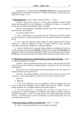ORDO – ABRIL / 2012                                   34

       e) Indulgência: A Igreja concede Indulgência plenária aos que hoje participam
piedosamente da veneração da Santa Cruz e beijam devotamente o Santo Lenho (cf.
Enchiridion Indulg., n. 17).


7. SÁBADO SANTO – roxo no Ofício e branco na Missa – 1a. classe.
       a) Ofício: especial (ver acima, n.° 2). Hoje quem participa da Solene Vigília
Pascal está dispensado de rezar Completas e as Matinas de Páscoa. As Laudes de
Páscoa estão inseridas no fim da Missa, após a comunhão.
       b) Altar: deve permanecer desnudado, somente com a Cruz e os quatro castiçais
que ficaram da Ação Litúrgica.
       c) A Solene Vigília Pascal:
     • Hora: a melhor hora é a que permita começar a Missa pela meia-noite. Porém,
por razões pastorais, a Vigília pode começar mais cedo, porém só depois do crepúsculo
do sol.
    • Rito: consta das seguintes partes: bênção do fogo; bênção do Círio Pascal;
Profecias; 1a. parte da Ladainha de Todos os Santos; bênção da Água Batismal;
renovação das promessas do Batismo; 2a. parte da Ladainha.
     • Missa da Vigília Pascal: consta de rubricas próprias e constitui um só todo com
os ritos anteriores, de modo que é proibido celebrá-la sem a Vigília. Os Sacerdotes que
celebrarem a Missa da Vigília Pascal podem celebrar mais uma Missa no dia de Páscoa.
Os fiéis que comungarem na Missa da Vigília podem comungar também durante o dia.


8. DOMINGO DE PÁSCOA DA RESSURREIÇÃO DE NOSSO SENHOR – branco –
1a. classe, com oitava de 1a. classe.
        a) Ofício: festivo com rubricas próprias. Em Laudes e Vésp. Benedicamus Dño.
e Deo gratias com dois Alleluia. Completas próprias: ant. Regina Coeli, até a sexta-feira
de Pentecostes.
        b) Aspersão: hoje e durante todo o tempo pascal canta-se a ant. Vidi Aquam. Na
aspersão de hoje usa-se a água lustral.
        c) Missa: (até sábado) seqüência, Credo, Pref. Pascal (in hac potissimum die),
Communic. e Hanc igitur próprios, Ite Missa est e Deo gratias com dois Alleluia.
        d) Notas:
    •   R.0, V.0
    • Círio Pascal: permanece em seu candelabro ao lado do evangelho. Deve ser
aceso nas Missas do Domingo e dias de semana, bem como em Laudes e Vésperas,
quando cantadas, até o evangelho da Missa da Ascensão inclusive.
     • Rito para administrar a Comunhão fora da Missa no tempo Pascal: 1)
Acrescenta-se o Alleluia à antífona e ao versículo, salvo quando se dá antes ou depois
da Missa de Réquiem. 2) Diz-se a oração Spiritum nobis (postcommunio da Missa da
Páscoa). – Comunhão para os doentes: acrescenta-se o Alleluia como acima, mas reza-
se a oração Deus qui nobis.


9. SEGUNDA-FEIRA DA OITAVA DA PÁSCOA – branco – 1a. classe.
    a) Ofício: como no dia de Páscoa, com as variações do próprio.
 