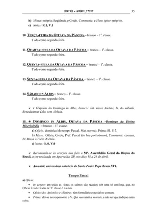 ORDO – ABRIL / 2012                                       35

     b) Missa: própria; Seqüência e Credo. Communic. e Hanc igitur próprios.
     c) Notas: R.1, V.1


10. TERÇA-FEIRA DA OITAVA DA PÁSCOA – branco – 1a. classe.
         Tudo como segunda-feira.


11. QUARTA-FEIRA DA OITAVA DA PÁSCOA – branco – 1a. classe.
         Tudo como segunda-feira.


12. QUINTA-FEIRA DA OITAVA DA PÁSCOA – branco – 1a. classe.
         Tudo como segunda-feira.


13. SEXTA-FEIRA DA OITAVA DA PÁSCOA – branco – 1a. classe.
         Tudo como segunda-feira.


14. SÁBADO IN ALBIS – branco – 1a. classe.
      Tudo como segunda-feira.

       I Vésperas do Domingo in Albis, branco: ant. único Aleluia, Sl. do sábado,
Benedicamus Dño. sem Aleluia.


15.     DOMINGO IN ALBIS, OITAVA DA PÁSCOA -Domingo da Divina
Misericórdia – branco – 1a. classe.
       a) Ofício: dominical do tempo Pascal. Mat. normal; Prima: Sl. 117.
       b) Missa: Glória, Credo, Pref. Pascal (in hoc potissimum), Communic. comum,
Ite Missa est sem Aleluia.
       c) Notas: R.0, V.0

         Recomenda-se às orações dos fiéis a 50ª. Assembléia Geral do Bispos do
Brasil, a ser realizada em Aparecida, SP, nos dias 18 a 26 de abril.

          Amanhã, aniversário natalício do Santo Padre Papa Bento XVI.

                                        Tempo Pascal
a) Ofício:
     • In genere: em todas as Horas os salmos são rezados sob uma só antífona, que, no
Ofício ferial e festas de 3a. classe é Aleluia.
     •    Ofícios dos Apóstolos e Mártires: têm formulário especial no comum.
     •    Prima: diz-se no responsório o V. Qui surrexisti a mortuis, a não ser que indique outra
coisa.
 