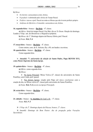 ORDO – ABRIL / 2012                                       36

b) Missa:
    •   No Intróito: acrescentam-se dois Aleluia.
    •   O gradual: é substituído pelo Aleluia do Tempo Pascal.
    •   Prefácio: reza-se o pref. Pascal em todas as Missas que não tiverem prefácio próprio.
    •   Antífonas do Ofertório e Comunhão: acrescenta-se um Aleluia.


16. segunda-feira – branco – Da féria – 4a. classe.
       a) Ofício: ferial do tempo Pascal. Em Mat. diz-se Te Deum. Oração do domingo.
Laudes e Vésp.: ant. do Benedictus e Magnificat próprias.
       b) Missa: do 1o. Domingo depois da Páscoa, Glória, pref. Pascal.
       c) Notas: R.4, V.4

17. terça-feira – branco – Da féria – 4a. classe.
        Como ontem; com. de S. Aniceto, Pp. e M. em laudes e na missa.
18. quarta-feira – branco – Da féria – 4a. classe.
        Como segunda-feira.

       Amanhã: 7°. aniversário da eleição do Santo Padre, Papa BENTO XVI,
como Pastor Supremo da Santa Igreja.

19. quinta-feira – branco – Da féria – 4a. classe.
       a) Ofício: como segunda-feira.
       b) Missa:
           • Na Igreja Principal: Missa Votiva (2a. classe) do aniversário do Sumo
Pontífice; sem Credo, pref. pascal.
          • Nas demais Igrejas: oração pelo Papa sub única conclusione com a
oração do dia, ou Missa votiva (4a. classe) pelo aniversário do Sumo Pontífice.
       c) Notas: R.4, V.4 (exceto na Igreja Principal).

20. sexta-feira – branco – Da féria – 4a. classe.
       Como segunda-feira.

21. sábado – branco – S. Anselmo, B. Conf. e D. – 3a. classe.
       Notas: R.3, V.3


        I Vésp. do 2o. Domingo depois da Páscoa, branco, 2a. classe.
       Amanhã: Domingo do Bom Pastor: dia de pregação pelas Vocações
Sacerdotais.
 