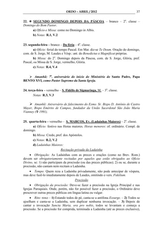 ORDO – ABRIL / 2012                                  37

22.   SEGUNDO DOMINGO DEPOIS DA PÁSCOA – branco – 2a. classe –
Domingo do Bom Pastor.
     a) Ofício e Missa: como no Domingo in Albis.
     b) Notas: R.1, V.2

23. segunda-feira – branco – Da féria – 4a. classe.
        a) Ofício: ferial do tempo Pascal. Em Mat. diz-se Te Deum. Oração do domingo,
com. de S. Jorge, M. Laudes e Vésp.: ant. do Benedictus e Magnificat próprias.
        b) Missa: do 2o. Domingo depois da Páscoa, com. de S. Jorge, Glória, pref.
Pascal, ou Missa de S. Jorge, vermelho, Glória.
        c) Notas: R.4, V.4

     Amanhã: 7o. aniversário do início do Ministério do Santo Padre, Papa
BENTO XVI, como Pastor Supremo da Santa Igreja.

24. terça-feira – vermelho – S. Fidélis de Sigmaringa, M. – 3a. classe.
        Notas: R.3, V.3

       Amanhã: Aniversário de falecimento do Exmo. Sr. Bispo D. Antônio de Castro
Mayer, Bispo Emérito de Campos, fundador da União Sacerdotal São João Maria
Vianney ( 1991).

25. quarta-feira – vermelho – S. MARCOS, Ev. (Ladainhas Maiores) – 2a. classe.
      a) Ofício: festivo nas Horas maiores. Horas menores: of. ordinário. Compl. de
domingo.
      b) Missa: Credo, pref. dos Apóstolos.
      c) Notas: R.2, V.2
      d) Ladainhas Maiores:
                           Recitação privada da Ladainha
    • Obrigação: As Ladainhas com as preces e orações (como no Brev. Rom.)
devem ser obrigatoriamente recitadas por aqueles que estão obrigados ao Ofício
Divino, se: 1) não participam da procissão (ou das preces públicas); 2) ou se, durante a
procissão, não cantam nem recitam a Ladainha.
    • Tempo: Quem reza a Ladainha privadamente, não pode antecipar de véspera,
mas deve fazê-lo imediatamente depois de Laudes, omitindo o vers. Fidelium.
                                     Procissão
     • Obrigação da procissão: Deve-se fazer a procissão na Igreja Principal e nas
Igrejas Paroquiais. Onde, porém, não for possível fazer a procissão, o Ordinário deve
prescrever outras preces públicas em língua latina ou vulgar.
     • Rito: roxo – 1) Estando todos de pé, canta-se a antífona Exsurge. – 2) Todos se
ajoelham e canta-se a Ladainha, sem duplicar nenhuma invocação. – 3) Depois de
cantar a invocação Sancta Maria, ora pro nobis, todos se levantam e começa a
procissão. Se a procissão for comprida, terminada a Ladainha (até as preces exclusive),
 