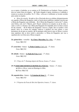 ORDO – ABRIL / 2012                                38

ou se repete a Ladainha, ou se cantam os Sl. Penitenciais ou Graduais. Nunca, porém,
deve-se cantar hinos de alegria. – 4) Tendo chegado à igreja, termina-se a Ladainha e
rezam-se as preces de joelhos. No V. Dñus. vobiscum o celebrante se levanta sozinho
para cantar as orações.
    • Missa da estação: 1) onde se faz a Procissão deve-se celebrar obrigatoriamente
em seguida a Missa das Rogações; onde se fazem preces públicas, também convém que
a Missa das Rogações seja celebrada. – 2) A Missa das Rogações é votiva de 2a. classe,
sem Glória, com. de S. Marcos, pref. Pascal; omitem-se as orações ao pé do altar, o
Aufer a nobis e o Oramus. Se a Missa das Rogações for impedida, deve-se dizer a missa
do dia corrente. – 3) Na Missa das Rogações: toca-se o órgão; não se acende o círio
pascal, salvo se a missa for cantada; canta-se o prefácio em tom solene; o coro
permanece de pé para as orações. 4) Na paróquia onde houver uma só Missa e ocorrer
uma sepultura, não se deve omitir a procissão e a Missa de Rogações: por isso a
sepultura deve ser feita sem a Missa exequial.

26. quinta-feira – vermelho – Ss. Cleto e Marcelino, Pp. e Mm. – 3a. classe.
       Notas: R.3, V.3

27. sexta-feira – branco – S. Pedro Canísio, Conf. e D. – 3a. classe.
       Notas: R.3, V.3

28. sábado – branco – S. Paulo da Cruz, Conf. – 3a. classe.
       Notas: R.3, V.3


        I Vésp. do 3o. Domingo depois da Páscoa, branco, 2a. classe.

29.   TERCEIRO DOMINGO DEPOIS DA PÁSCOA – branco – 2a. classe.
       a) Ofício e Missa: como no Domingo in Albis.
       b) Notas: R.1, V.2

30. segunda-feira – branco – S. Catarina de Sena, V. – 3a. classe.
       Notas: R.3, V.3

        I Vésperas da Festa de São José Operário, branco, 1a. classe.
 