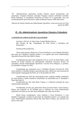 4




“III  Administrationis Apostolicae facultas tribuitur sacram Eucharistiam, alia
sacramenta, Liturgiam Horarum ceterasque liturgicas actiones celebrandi secundum
Ritum Romanum ac disciplinam liturgicam ad Sancti Pii V praescripta, una cum
acommodationibus quas Successores usque ad Beatum Ioannis XXIII induxerunt”.

(Decreto de Ereção Canônica da Administração Apostólica: Animarum bonum, de 18 de
                                                                  janeiro de 2002)



      II – De Administrationis Apostolicae Liturgico Calendario

1) PEDIDO DE APROVAÇÃO DO CALENDÁRIO

       Ao Emm.º e Revmo. Sr. Dom Jorge, Cardeal Medina Estévez,
       DD. Prefeito da Sgr. Congregação do Culto Divino e Disciplina dos
       Sacramentos

       Eminência Reverendíssima,

       Vimos, pela presente, dirigir-nos a Vossa Eminência e a este Sagrado Dicastério
para tratar do Calendário Litúrgico próprio a ser seguido pela nossa Administração
Apostólica Pessoal São João Maria Vianney.

       Considerando que pela Carta Autógrafa Ecclesiae Unitas do Santo Padre, e pelo
Decreto de Ereção Canônica da Administração Apostólica Animarum Bonum, foi
concedido à mesma Administração Apostólica o uso dos livros litúrgicos, e, portanto,
do Calendário Litúrgico de 1962;

       Considerando que, juntamente com o Calendário Romano Universal de 1962,
temos também o Calendário próprio, aprovado para todo o Brasil, por uma concessão da
então Sagrada Congregação dos Ritos, de 12 de dezembro de 1962;

       Considerando que, além das mencionadas festas, surgiram também celebrações
de outros Beatos e Santos brasileiros, beatificados ou canonizados por S. Santidade o
Papa João Paulo II;
       Considerando que São João Maria Vianney é o Padroeiro principal da nossa
Administração Apostólica;

       Considerando, por fim, que, além destas festas, há outras festas e outros Santos e
Beatos, que julgamos ser de utilidade que se celebrem em nossa Administração
Apostólica, em razão do seu culto muito difundido entre todos nossos fiéis;

       Diante dessas considerações, vimos submeter a Vossa Eminência e a esta
Sagrada Congregação o pedido de aprovação do Calendário próprio a ser seguido pela
nossa Administração Apostólica Pessoal São João Maria Vianney, que enviamos em
anexo a esta carta.
 