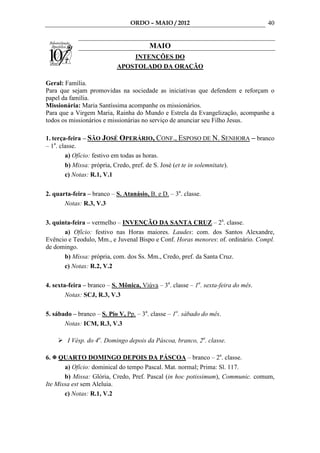 ORDO – MAIO / 2012                                 40


                                        MAIO
                               INTENÇÕES DO
                           APOSTOLADO DA ORAÇÃO

Geral: Família.
Para que sejam promovidas na sociedade as iniciativas que defendem e reforçam o
papel da família.
Missionária: Maria Santíssima acompanhe os missionários.
Para que a Virgem Maria, Rainha do Mundo e Estrela da Evangelização, acompanhe a
todos os missionários e missionárias no serviço de anunciar seu Filho Jesus.

1. terça-feira – SÃO JOSÉ OPERÁRIO, CONF., ESPOSO DE N. SENHORA – branco
– 1a. classe.
        a) Ofício: festivo em todas as horas.
        b) Missa: própria, Credo, pref. de S. José (et te in solemnitate).
        c) Notas: R.1, V.1

2. quarta-feira – branco – S. Atanásio, B. e D. – 3a. classe.
       Notas: R.3, V.3

3. quinta-feira – vermelho – INVENÇÃO DA SANTA CRUZ – 2a. classe.
       a) Ofício: festivo nas Horas maiores. Laudes: com. dos Santos Alexandre,
Evêncio e Teodulo, Mm., e Juvenal Bispo e Conf. Horas menores: of. ordinário. Compl.
de domingo.
       b) Missa: própria, com. dos Ss. Mm., Credo, pref. da Santa Cruz.
       c) Notas: R.2, V.2

4. sexta-feira – branco – S. Mônica, Viúva – 3a. classe – 1a. sexta-feira do mês.
        Notas: SCJ, R.3, V.3

5. sábado – branco – S. Pio V, Pp. – 3a. classe – 1o. sábado do mês.
       Notas: ICM, R.3, V.3

        I Vésp. do 4o. Domingo depois da Páscoa, branco, 2a. classe.

6.   QUARTO DOMINGO DEPOIS DA PÁSCOA – branco – 2a. classe.
       a) Ofício: dominical do tempo Pascal. Mat. normal; Prima: Sl. 117.
       b) Missa: Glória, Credo, Pref. Pascal (in hoc potissimum), Communic. comum,
Ite Missa est sem Aleluia.
       c) Notas: R.1, V.2
 