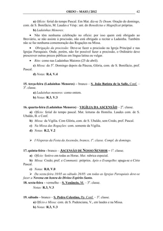 ORDO – MAIO / 2012                                 42

       a) Ofício: ferial do tempo Pascal. Em Mat. diz-se Te Deum. Oração do domingo,
com. de S. Bonifácio, M. Laudes e Vésp.: ant. do Benedictus e Magnificat próprias.
       b) Ladainhas Menores:
     • Não têm nenhuma celebração no ofício: por isso quem está obrigado ao
Breviário, se não assiste à procissão, não está obrigado a recitar a Ladainha. Também
não se faz nenhuma comemoração das Rogações na Missa.
     • Obrigação da procissão: Deve-se fazer a procissão na Igreja Principal e nas
Igrejas Paroquiais. Onde, porém, não for possível fazer a procissão, o Ordinário deve
prescrever outras preces públicas em língua latina ou vulgar.
    •      Rito: como nas Ladainhas Maiores (25 de abril).
          c) Missa: do 5o. Domingo depois da Páscoa, Glória, com. de S. Bonifácio, pref.
Pascal.
          d) Notas: R.4, V.4

15. terça-feira (Ladainhas Menores) – branco – S. João Batista de la Salle, Conf. –
3a. classe.
        a) Ladainhas menores: como ontem.
        b) Notas: R.3, V.3

16. quarta-feira (Ladainhas Menores) – VIGÍLIA DA ASCENSÃO – 2a. classe.
     a) Ofício: ferial do tempo pascal. Mat. leituras da Homilia. Laudes com. de S.
Ubaldo, B. e Conf.
     b) Missa: da Vigília. Com Glória, com. de S. Ubaldo, sem Credo, pref. Pascal.
     c) Na Missa das Rogações: com. somente da Vigília.
     d) Notas: R.2, V.2

           I Vésperas da Festa da Ascensão, branco, 1a. classe. Compl. de domingo.


17. quinta-feira – branco – ASCENSÃO DE NOSSO SENHOR – 1a. classe.
     a) Ofício: festivo em todas as Horas. Mat. rubrica especial.
     b) Missa: Credo; pref. e Communic. próprios. Após o Evangelho: apaga-se o Círio
Pascal.
     c) Notas: R.0, V.0
         Da sexta-feira 18/05 ao sábado 26/05: em todas as Igrejas Paroquiais deve-se
fazer a Novena em honra do Divino Espírito Santo.
18. sexta-feira – vermelho – S. Venâncio, M. – 3a. classe.
        Notas: R.3, V.3

19. sábado – branco – S. Pedro Celestino, Pp. Conf. – 3a. classe.
       a) Ofício e Missa: com. de S. Pudenciana, V., em laudes e na Missa.
       b) Notas: R.3, V.3
 