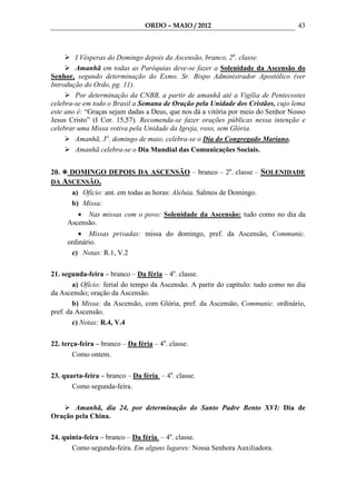ORDO – MAIO / 2012                                43



        I Vésperas do Domingo depois da Ascensão, branco, 2a. classe.
        Amanhã em todas as Paróquias deve-se fazer a Solenidade da Ascensão do
Senhor, segundo determinação do Exmo. Sr. Bispo Administrador Apostólico (ver
Introdução do Ordo, pg. 11).
        Por determinação da CNBB, a partir de amanhã até a Vigília de Pentecostes
celebra-se em todo o Brasil a Semana de Oração pela Unidade dos Cristãos, cujo lema
este ano é: “Graças sejam dadas a Deus, que nos dá a vitória por meio do Senhor Nosso
Jesus Cristo” (I Cor. 15,57). Recomenda-se fazer orações públicas nessa intenção e
celebrar uma Missa votiva pela Unidade da Igreja, roxo, sem Glória.
        Amanhã, 3o. domingo de maio, celebra-se o Dia do Congregado Mariano.
        Amanhã celebra-se o Dia Mundial das Comunicações Sociais.


20.   DOMINGO DEPOIS DA ASCENSÃO – branco – 2a. classe – SOLENIDADE
DA ASCENSÃO.
       a) Ofício: ant. em todas as horas: Aleluia. Salmos de Domingo.
       b) Missa:
         • Nas missas com o povo: Solenidade da Ascensão: tudo como no dia da
      Ascensão.
          • Missas privadas: missa do domingo, pref. da Ascensão, Communic.
      ordinário.
       c) Notas: R.1, V.2

21. segunda-feira – branco – Da féria – 4a. classe.
        a) Ofício: ferial do tempo da Ascensão. A partir do capítulo: tudo como no dia
da Ascensão; oração da Ascensão.
        b) Missa: da Ascensão, com Glória, pref. da Ascensão, Communic. ordinário,
pref. da Ascensão.
        c) Notas: R.4, V.4

22. terça-feira – branco – Da féria – 4a. classe.
        Como ontem.

23. quarta-feira – branco – Da féria. – 4a. classe.
       Como segunda-feira.

       Amanhã, dia 24, por determinação do Santo Padre Bento XVI: Dia de
Oração pela China.

24. quinta-feira – branco – Da féria. – 4a. classe.
       Como segunda-feira. Em alguns lugares: Nossa Senhora Auxiliadora.
 