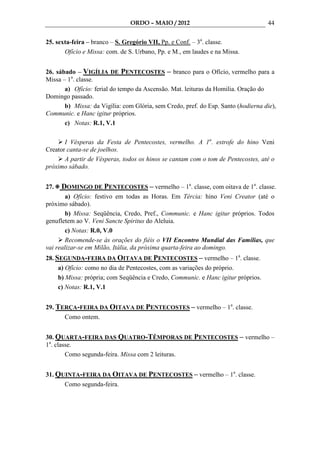 ORDO – MAIO / 2012                                  44

25. sexta-feira – branco – S. Gregório VII, Pp. e Conf. – 3a. classe.
       Ofício e Missa: com. de S. Urbano, Pp. e M., em laudes e na Missa.


26. sábado – VIGÍLIA DE PENTECOSTES – branco para o Ofício, vermelho para a
Missa – 1a. classe.
       a) Ofício: ferial do tempo da Ascensão. Mat. leituras da Homilia. Oração do
Domingo passado.
       b) Missa: da Vigília: com Glória, sem Credo, pref. do Esp. Santo (hodierna die),
Communic. e Hanc igitur próprios.
       c) Notas: R.1, V.1

       I Vésperas da Festa de Pentecostes, vermelho. A 1a. estrofe do hino Veni
Creator canta-se de joelhos.
       A partir de Vésperas, todos os hinos se cantam com o tom de Pentecostes, até o
próximo sábado.


27.   DOMINGO DE PENTECOSTES – vermelho – 1a. classe, com oitava de 1a. classe.
        a) Ofício: festivo em todas as Horas. Em Tércia: hino Veni Creator (até o
próximo sábado).
        b) Missa: Seqüência, Credo, Pref., Communic. e Hanc igitur próprios. Todos
genufletem ao V. Veni Sancte Spiritus do Aleluia.
        c) Notas: R.0, V.0
        Recomende-se às orações do fiéis o VII Encontro Mundial das Famílias, que
vai realizar-se em Milão, Itália, da próxima quarta-feira ao domingo.
28. SEGUNDA-FEIRA DA OITAVA DE PENTECOSTES – vermelho – 1a. classe.
     a) Ofício: como no dia de Pentecostes, com as variações do próprio.
     b) Missa: própria; com Seqüência e Credo, Communic. e Hanc igitur próprios.
     c) Notas: R.1, V.1


29. TERÇA-FEIRA DA OITAVA DE PENTECOSTES – vermelho – 1a. classe.
      Como ontem.


30. QUARTA-FEIRA DAS QUATRO-TÊMPORAS DE PENTECOSTES – vermelho –
1a. classe.
        Como segunda-feira. Missa com 2 leituras.


31. QUINTA-FEIRA DA OITAVA DE PENTECOSTES – vermelho – 1a. classe.
      Como segunda-feira.
 